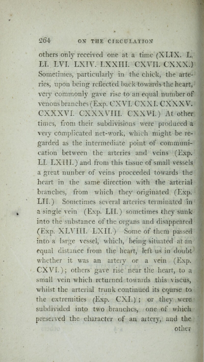 others only received one at a time (XLTX. L, LI. lvi/lxiy. LXXIIL CXVIl. CXXX.) Sometimes, particularly in the chick, the arte- ries, upon being reflected back towards the heart, very commonly gave rise to an equal number o venous branches (Exp. CXVL CXXI. CXXXV. CXXXVI. CXXXVIIL CXXVI.) At othe times, from their subdivisions were produced a* very complicated net-work, which might be re- garded as the intermediate point of communi- cation between the arteries and veins (Exp. LI. LXill.) and from this tissue of small vessels a great nunber of veins proceeded towards the heart in the same direction with the arterial branches, from which they originated (Exp. LIE) Sometimes several arteries terminated in a single vein (Exp. LII.) sometimes they sunk into the substance of the organs and disappeared (Exp. XLVIII. LXII.) Some of them passed into a large vessel, which, being situated at an equal distance from the heart, left us in doub whether it was an artery or a vein (Exp. CXVL); others gave rise near the lieart, to a small vein which returned towards this viscus, whilst the arterial trunk continued its course ta the extremities (Exp. CXI.) ; or they wer subdivided into two branches, one of whic preserved the character of an artery, and tb other