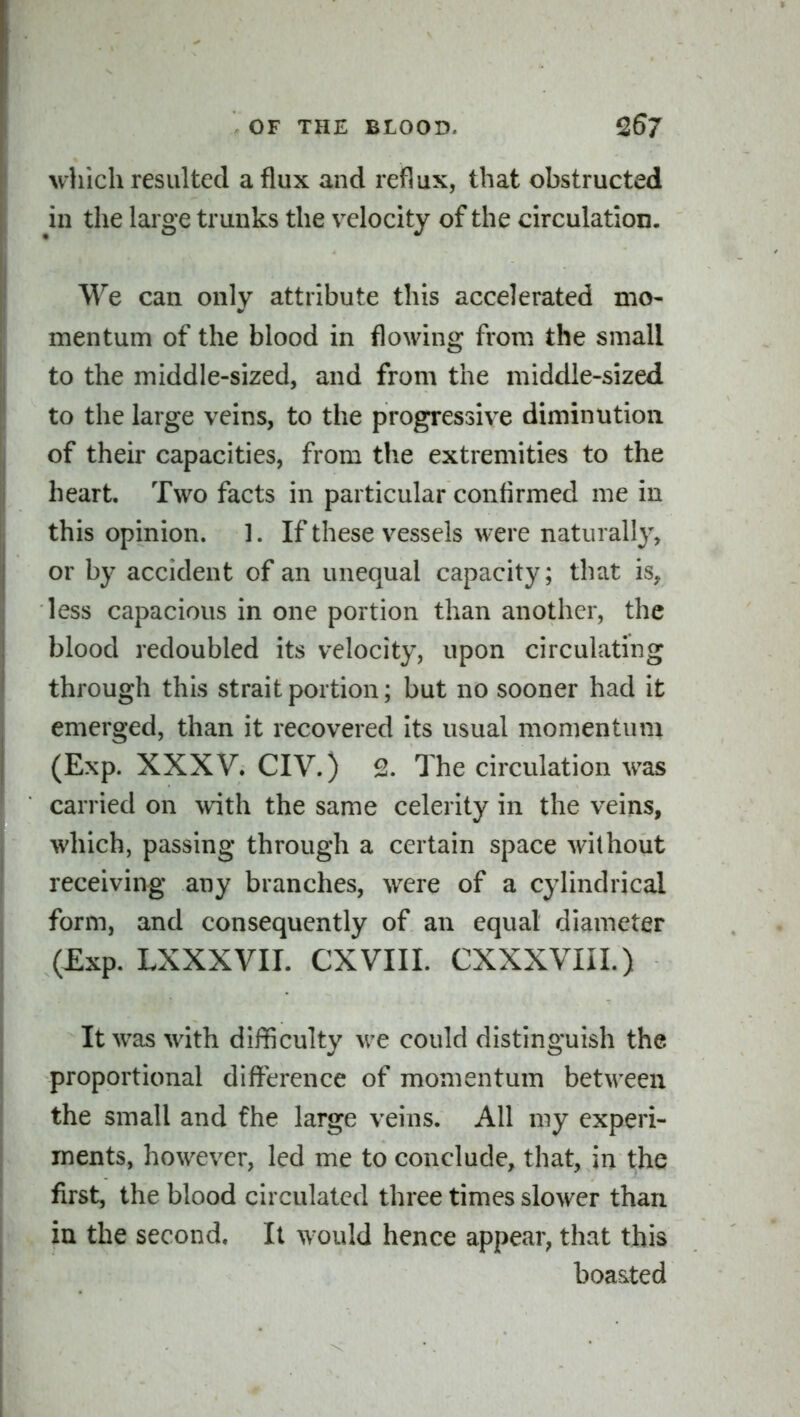 which resulted a flux and reflux, that obstructed in the large trunks the velocity of the circulation. We can only attribute this accelerated mo- mentum of the blood in flowing from the small to the middle-sized, and from the middle-sized to the large veins, to the progressive diminution of their capacities, from the extremities to the heart. Two facts in particular confirmed me in this opinion. 1. If these vessels were naturally, or by accident of an unequal capacity; that is, less capacious in one portion than another, the blood redoubled its velocity, upon circulating through this strait portion; but no sooner had it emerged, than it recovered its usual momentum (Exp. XXXV. CIV.) 2. The circulation was carried on with the same celerity in the veins, which, passing through a certain space without receiving any branches, were of a cylindrical form, and consequently of an equal diameter (Exp. LXXXVII. CXVIII. CXXXVIII.) It was with difficulty we could distinguish the proportional difference of momentum between the small and the large veins. All my experi- ments, however, led me to conclude, that, in the first, the blood circulated three times slower than in the second. It would hence appear, that this boasted