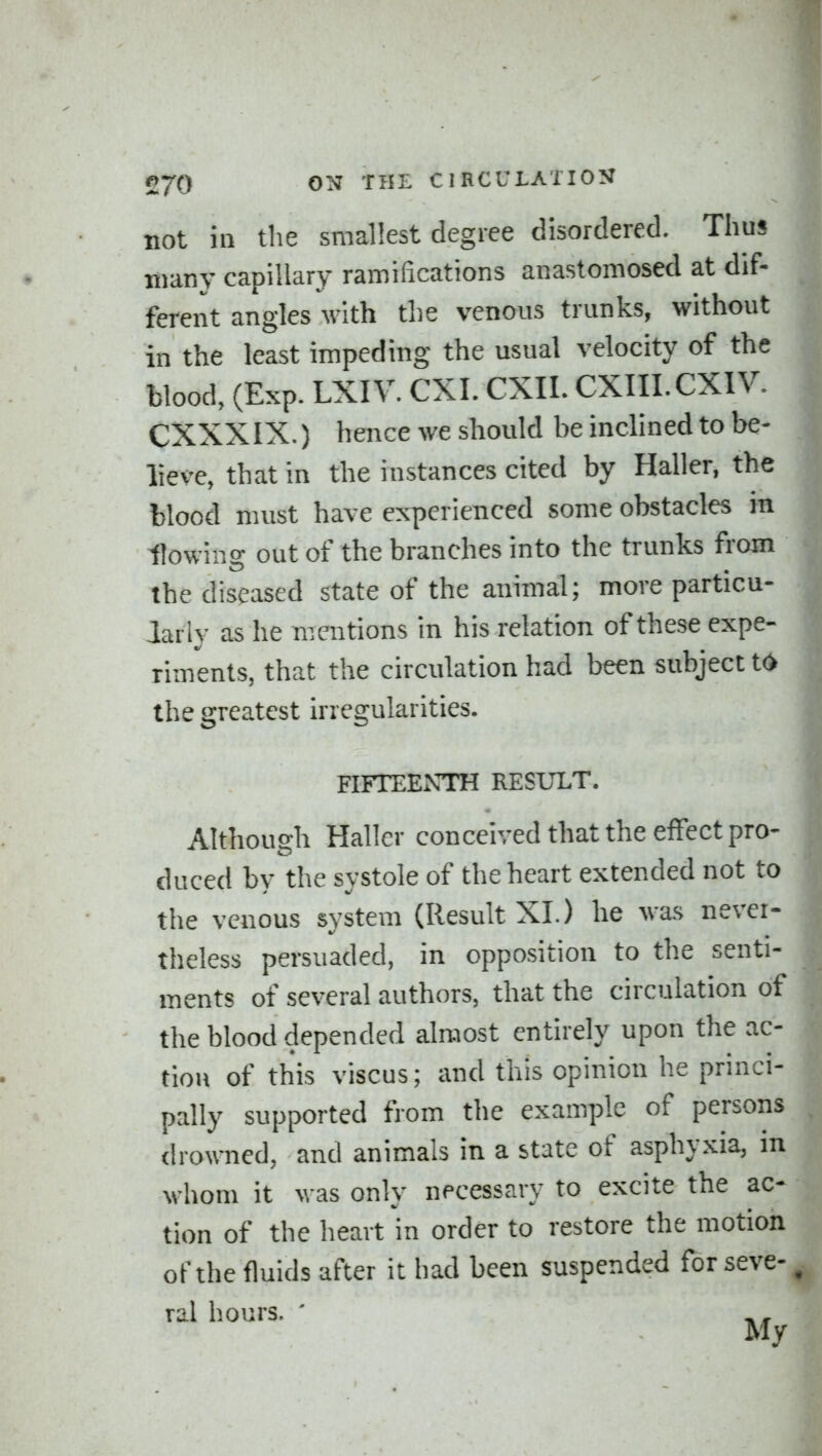 not in tlie smallest degree disordered. Thus many capillary ramilications anastomosed at dif- ferent angles with the venous trunks, without in the least impeding the usual velocity of the blood, (Exp. LXIV. CXI. CXIL CXIII.CXIV. CXXXIX.) hence we should be inclined to be- lieve, that in the instances cited by Haller, the blood must have experienced some obstacles in flowino- out of the branches into the trunks from the diseased state of the animal; more particu- larly as he mentions in his relation of these expe- riments, that the circulation had been subject to the greatest irregularities. FIFTEExVTH RESULT. Although Hallcr conceived that the effect pro- duced by the systole of the heart extended not to the venous system (Result XI.) he was never- theless persuaded, in opposition to the senti- ments of several authors, that the circulation of the blood depended almost entirely upon the ac- tion of this viscus; and this opinion he princi- pally supported from the example of persons drowned, and animals in a state of asphyxia, in whom it was only necessary to excite the ac- tion of the heart in order to restore the motion of the fluids after it had been suspended forseve-, ral hours. '