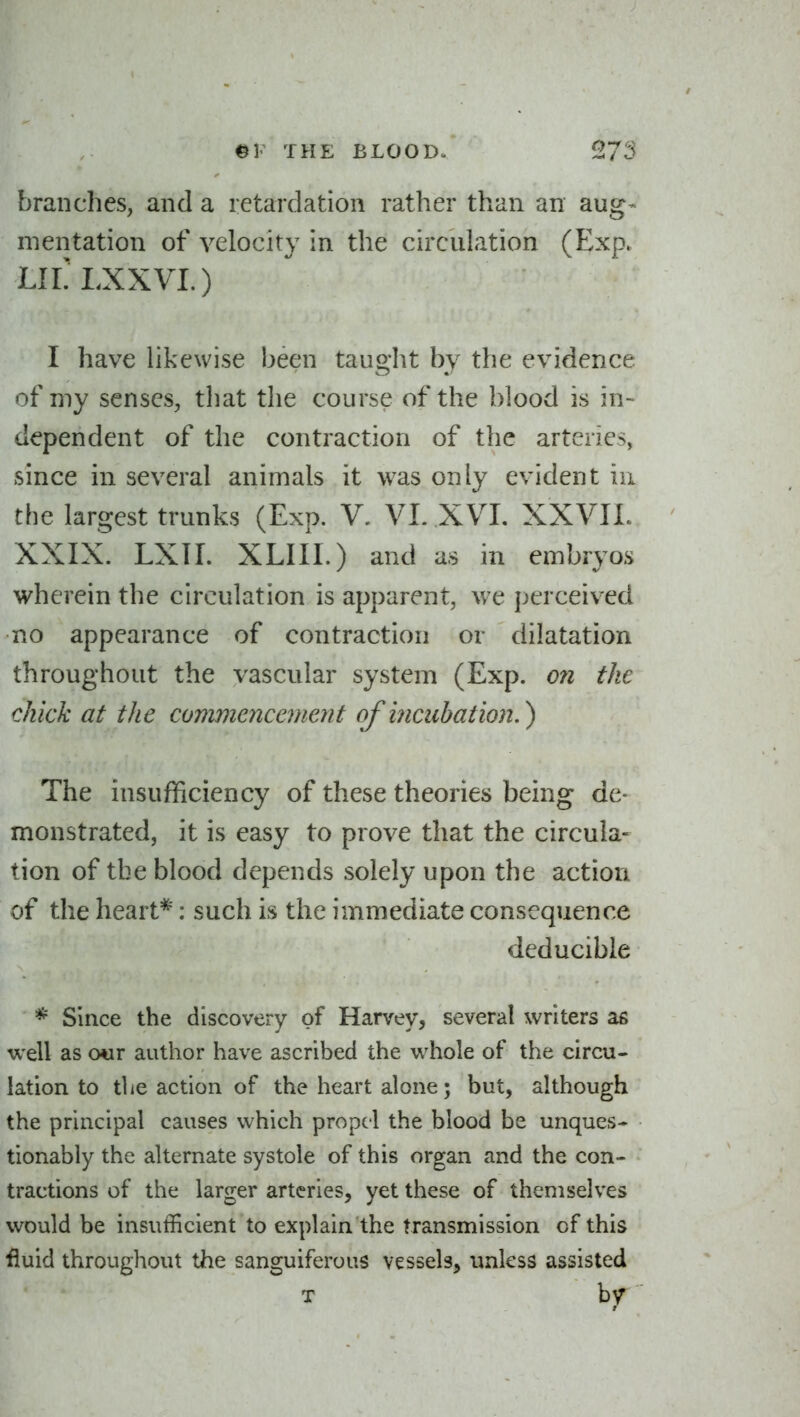 branches, and a retardation rather than an aug- mentation of velocity in the circulation (Exp. LILLXXVI.) I have likewise been taught by the evidence of my senses, tliat the course of the blood is in- dependent of the contraction of the arteries, since in several animals it was only evident ui the largest trunks (Exp. V. VL XVL XXVII. XXIX. LXTI. XLIII.) and as in embryos wherein the circulation is apparent, we perceived no appearance of contraction or dilatation throughout the vascular system (Exp. ofi the chick at the commencemeyit of incubation.^ The insufficiency of these theories being de- monstrated, it is easy to prove that the circula- tion of the blood depends solely upon the action of the heart*: such is the immediate consequence deducible * Since the discovery of Harvey, several writers as well as o«r author have ascribed the vi^hole of the circu- lation to tlie action of the heart alone; but, although the principal causes which propel the blood be unques- tionably the alternate systole of this organ and the con- tractions of the larger arteries, yet these of themselves would be insufficient to explain the transmission of this fluid throughout the sanguiferous vessels, unless assisted T by