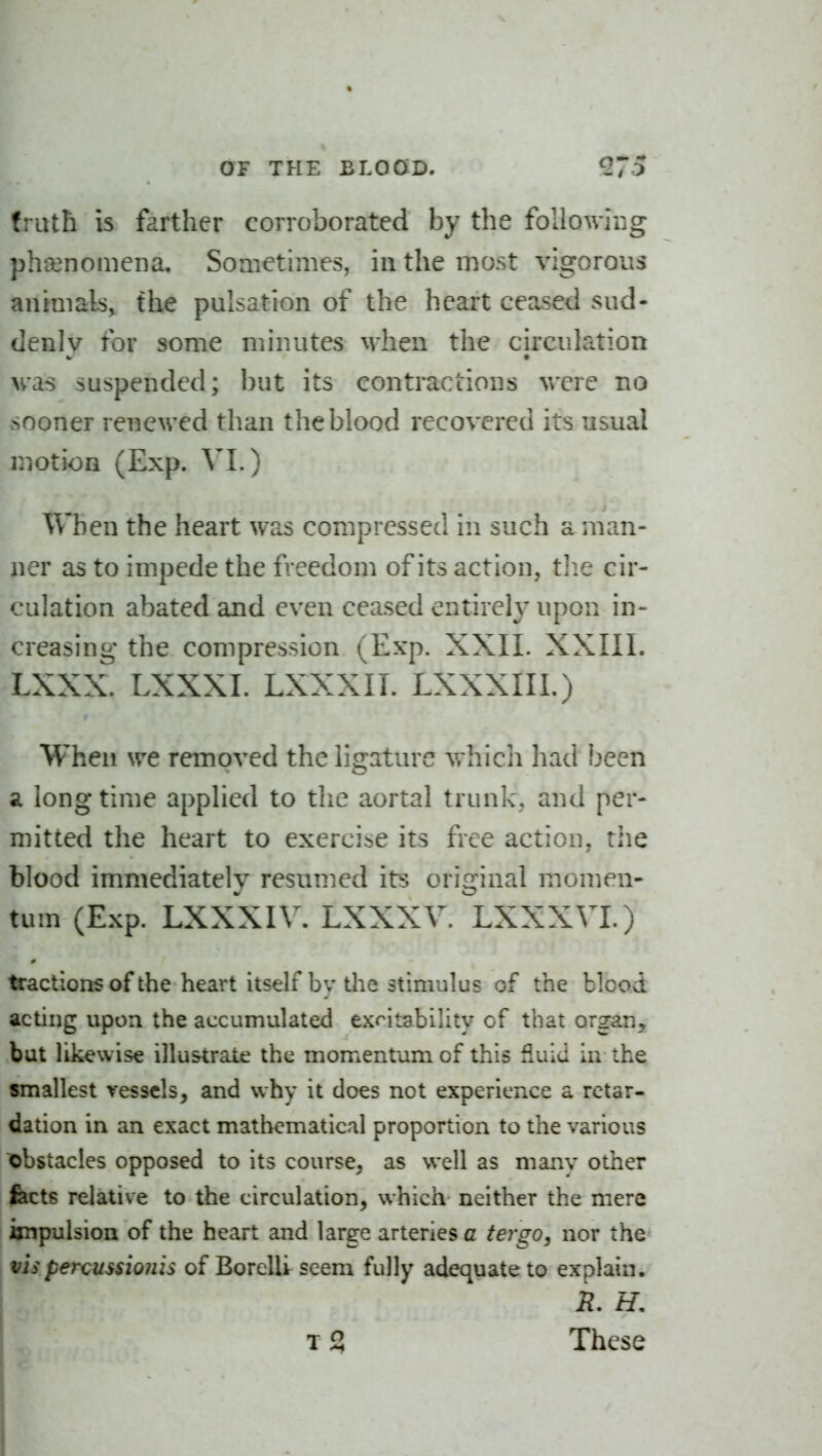 truth is farther corroborated by the following pha3nomena. Sometimes, in the most vigorous anraials, the pulsation of the heart ceased sud- denly for some minutes when the circulation was suspended; but its contractions were no sooner renewed than the blood recovered its usual motion (Exp. VI.) When the heart was compressed in such a man- ner as to impede the freedom of its action, tlie cir- culation abated and even ceased entirely upon in- creasing the compression (Exp. XXII. XXIIl. LXXX. LXXXI. LXXXIL LXXXIII.) When we removed the ligature which had been a long time applied to tlie aortal trunk, and per- mitted the heart to exercise its free action, the blood immediately resumed its original momen- tum (Exp. LXXXIV. LXXXV. LXXXVI.) factions of the heart itself by tlie stimulus of the blood acting upon the accumulated exritability of that organ, but likewise illustrate the momentum of this fluid In the smallest vessels, and why it does not experience a retar- dation in an exact mathematical proportion to the various obstacles opposed to its course, as well as many other fects relative to the circulation, which neither the mere impulsion of the heart and large arteries c tergo, nor the vis percussioiiis of BorelU seem fully adequate to explain. R. H. T 2 These