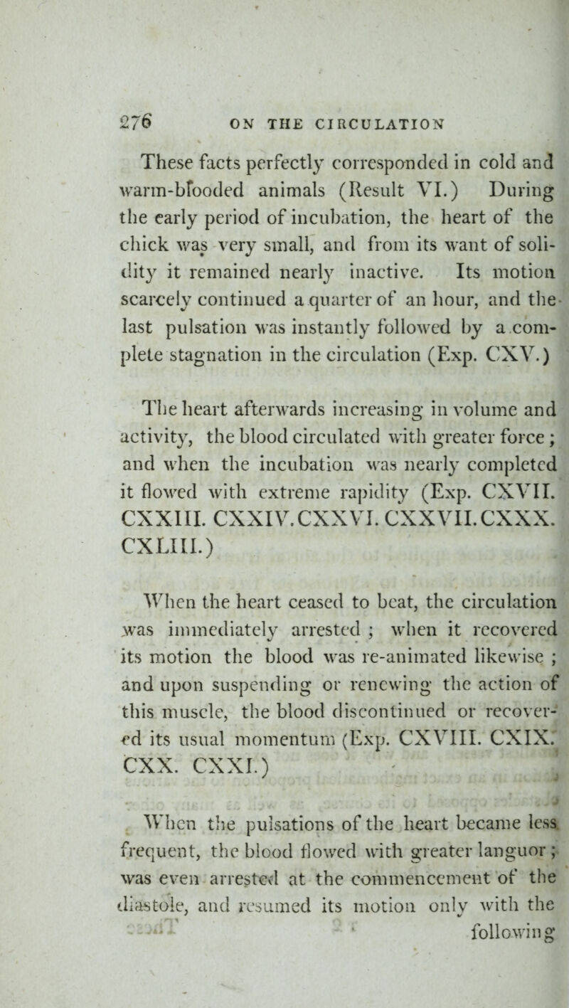 These facts perfectly corresponded in cold and warm-bfooded animals (Result VI.) During the early period of incubation, the heart of the chick was very small, and from its want of soli- dity it remained nearly inactive. Its motion scarcely continued a quarter of an hour, and the last pulsation was instantly followed by a ,com- plete stagnation in the circulation (Exp. CXV.) The heart afterwards increasing in volume and activity, the blood circulated with greater force; and when the incubation M'as nearly completed it floM'cd with extreme rapidity (Exp. CXVII. CXXIII. CXXIV.CXXVI. CXXVII.CXXX. CXLIII.) When the heart ceased to beat, the circulation was immediately arrested ; when it recovered its motion the blood was re-animated likewise ; and upon suspending or renewing the action of this muscle, the blood discontinued or recover- ed its usual momentum (Exp. CXVIII. CXIXr CXX. CXXI.) When tiie pulsations of the heart became less, frequent, the blood tlowed with greater languor ; was even arrested at the commencement of the diastole, and resumed its motion only with the following