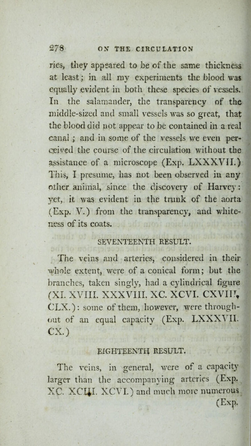 ries, they appeared to be of the same thickness at least; in all my experiments the bloocl was equally evident in both the^e species of vessels. In the salamander, the transparency of the middle-sized and small vessels was so great, that the blood did not appear to be contained in a real canal ; and in some of the vessels we even ptx- Cpived the course of the circulation without the assistance of a microscope (Exp. LXXXVII.) This, I presume, has not been observed in any other animal, since the discovery of Harve}-: yet, it was evident in the trunk of the aorta (Exp. V.) from the transparency, and white- ness of its coats. SEVENTEENTH RESULT. The veins and arteries, considered in their whole extent, were of a conical form; but the branches, taken singly, had a cylindrical figure (XL XVIII. XXXVIII. XC. XCVI. cxvu\ CLX.): some of them, however, were through- out of an equal capacitv (Exp. LXXXVII. ex.) ^ J EIGHTEENTH RESULT. | The veins, in general, were of a capacitjl larger than the accompanying arteries (Exp. XC. XCI4L XCVI.) and much more numerous (Exp.