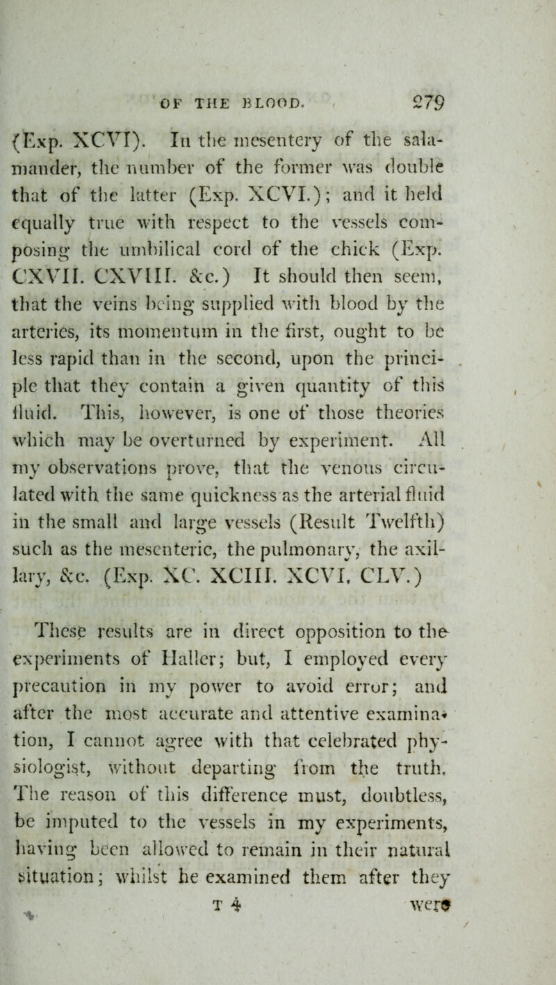 (Exp. XCVI). Ill the mesentery of the sala- niancler, the mini her of the former M-as douhle that of the hitter (Exp. XCVL); and it held equally true with respect to the vessels com- posing* the umhilical cord of the chick (Exp. CXVn. CXVIII. Sec.) It should then seem, tliat the veins hcing supplied with blood by the arteries, its momentum in tlie first, ought to be less rapid than in the second, upon the princi- ple that they contain a given quantity of this lluid. This, however, is one of those theories which may be overturned by experiment. AH my observations prove, that the venous cii cu- lated with the same quickness as the arterial fluid in the small and large vessels (Result Twelfth) such as the mesenteric, the pulmonary, the axil- lary, 8zc. (Exp. XC. XCIII. XCVL CLV.) These results are in direct opposition to the^ experiments of Hallcr; but, I employed every precaution in my power to avoid error; and after the most accurate and attentive examina'* tion, I cannot agree with that celebrated phy- siologist, without departing from the truth. The reason of this difterence must, doubtless, be imputed to the vessels in my experiments, having been allowed to remain in their natural tiituation; wiiilst he examined them after they T 4 wer0