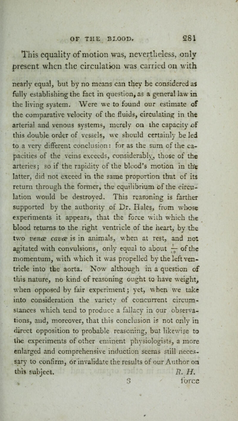 This equality of motion was, nevertheless, only present when the circulation was carried on with nearly equa!^ but by no means can they be considered a$ fully establishing the fact in question, as a general law in the living system. Were we to found our estimate of the comparative velocity of the fluids, circulating in the arterial and venous systems, merely on the capacity this double order of vessels, we should certainly be led to a very different conclusion: for as the sum cf the ca- pacities of the veins exceeds, considerably^ those of the arteries j so if the rapidity of the blood's motion in th'e latter, did not exceed in the same proportion that of its return through the former, the equilibrium of the circu- lation w^ould be destroyed. This reasoning is farther supported by the authority of Dr. Hales, from wlvose experiments it appears, that the force wiih which the blood returns to the right ventricle of the heart, by the two ve?ice cavce is in animals, when at rest, and not agitated with convulsions, only equal to about ~- of the momentum, with which it was propelled by the left ven- tricle into the aorta. Now although in a question of this nature, no kind of reasoning ought to have weight, when opposed by fair experiment; yet, w hen we take into consideration the variety of concurrent circum- stances which tend to produce a fallacy in our observa- tions, and, moreover, that this conclusion is not only in direct opposition to probable reasoning, but likewise to the experiments of other eminent physiologists, a more enlarged and comprehensive induction seems still neces- . sary to confirm, or invalidate the results of our Author on this subject. H. 3 force