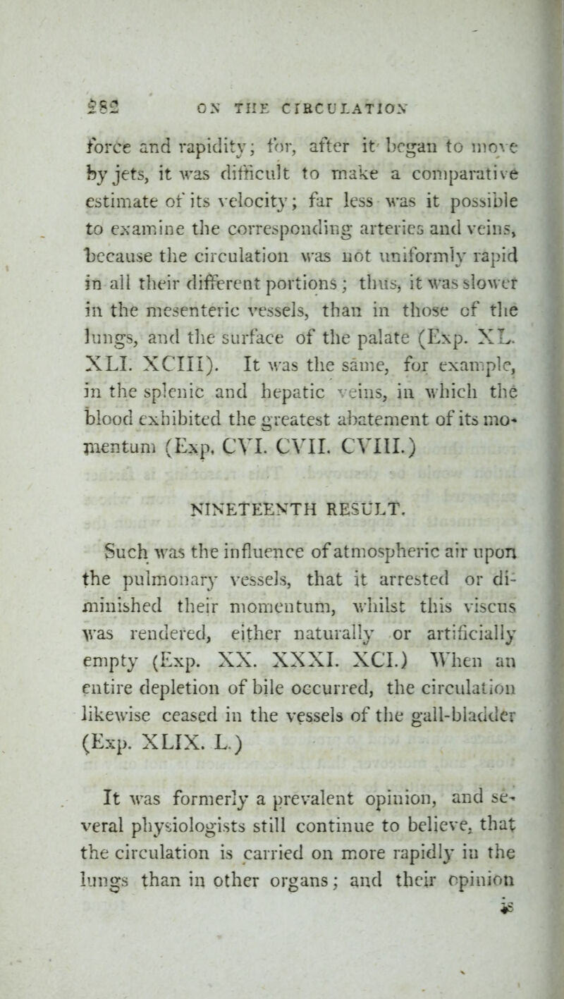 force and rapidity; for, after it began to n^o^e by jets, it Aras ditticidt to make a comparative estimate of its velocity; far less was it possible to examine the correspondiiig arteries and veins, l)ccause the circulation was not uniformly rapid in all their different portions ; thus^ it was slower in the mesenteric vessels, than in those of tlie lungs, and the surface of the palate (Exp. XL. XLI. XCIII). It was the same, for example, in the splenic and hepatic veins, in which the blood exhibited the greatest abatement of its mo* pientum (Exp, CVL CVII. CVIII.) NINETEENTH RESULT. Such was the influence of atmospheric air upon the pulmonary vessels, that it arrested or di- minished their momentum, v/hilst this viscns >vas rendered, either naturally or artificially empty (Exp. XX. XXXL XCI.) When an entire depletion of bile occurred, the circulation likewise ceased in the vessels of the gall-bladder (Exp. XLIX. L) It was formerly a prevalent opinion, and se- veral physiologists still continue to believe, that the circulation is carried on more rapidly in the lungs than in other organs; and their opinion