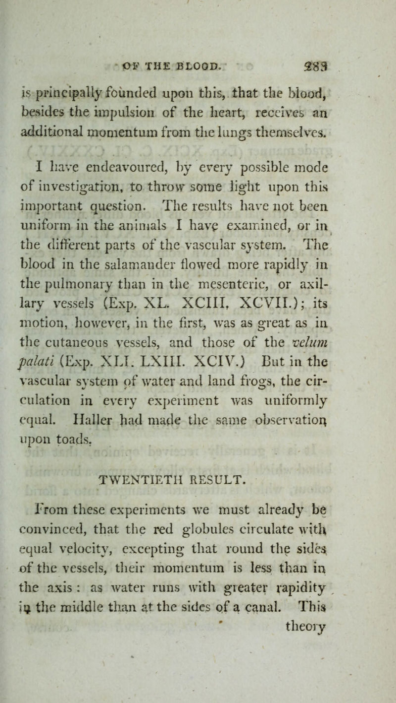 is principally founded upon this, that the blood, besides the impulsion of the heart, receives an additional momentum from the lungs themselves. I have endeavoured, by every possible mode of investigation, to throw some light upon this important question. The results have not been uniform in the animals I hav^ examined, or in the different parts of the vascular system. The blood in the salamiander flowed more rapidly in the pulmonary than in the mesenteric, or axil- lary vessels (Exp. XL. XCIII, XCVIL); its motion, however, in the first, was as great as in the cutaneous vessels, and those of the velum palatl (Exp. XLI. LXIII. XCIV.) But in the vascular system of water and land frogs, the cir- culation in every experiment was uniformly equal. Haller h^id made the same observation upon toads. TWENTIETH RESULT. From these experiments we must already be convinced, that the red globules circulate with equal velocity, excepting that round the sidest of the vessels, their momentum is less than in the axis : as water runs with gieater rapidity iij^ the middle than at the sides pf a canal. This