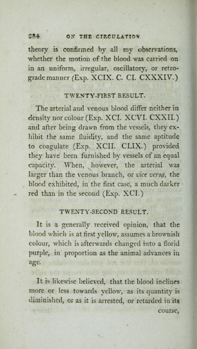 theory is confirmed by ail my observations, whether the motion of the blood was carried on in an uniform, irregular, oscillatory, or retro- grade manner (Exp. XCIX. C. CI. CXXXIV.) TWENTY-FIRST RESULT. The arterial and venous blood differ neither in density nor colour (Exp. XCI. XCVI. CXXIL) and after being drawn from the vessels, they ex- hibit the same fluidity, and the same aptitude to coagulate (Exp. XCII. CLIX.) provided they have been furnished by vessels of an equal capacity. When, ^ however, the arterial was larger than the venous branch, or vice -versa, the blood exhibited, in the first case, a much darker red than in the second (Exp. XCI.) TWENTY-SECOND RESULT. It is a generally received opinion, that the blood M'hich is at first yellow, assumes a brownish colour, which is afterwards changed into a florid purple, in proportion as the animal advances in age. It is hkewise believed, that the blood inclines more or less towards yellow, as its quantity is diminished, or as it is arrested, or retarded in its course,