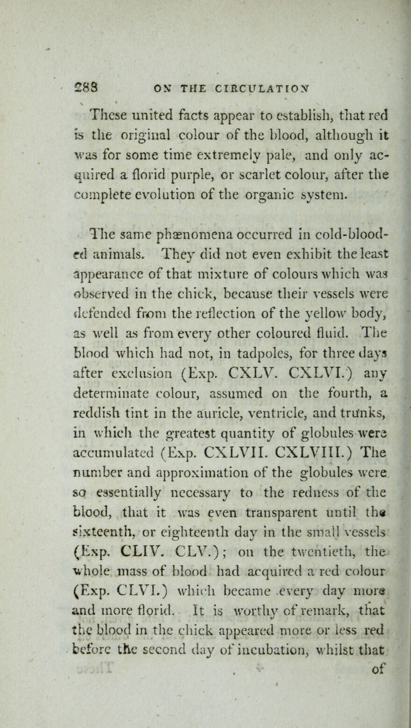 These united facts appear to establish, that red is the original colour of the blood, although it M'as for some time extremely pale, and only ac- quired a florid purple, or scarlet colour, after the complete evolution of the organic system. The same phasnomena occurred in cold-blood- ed animals. They did not even exhibit the least appearance of that mixture of colours which was observed in the chick, because their vessels were defended from the reflection of the yellow body, as well as from every other coloured fluid. The blood which had not, in tadpoles, for three days after exclusion (Exp. CXLV. CXLVI.) any determinate colour, assumed on the fourth, a reddish tint in the auricle, ventricle, and trufnks, in which the greatest quantity of globules were accumulated (Exp. CXLVIL CXLVIII.) The number and approximation of the globules were so essentially necessary to the redness of tlie blood, that it was even transparent until th« sixteenth, or eighteenth day in the small vessels (Exp. CLIV. CLV.); on the twentieth, the whole mass of blood had acquired a red colour (Exp. CLVL) which became every day more and more florid. It is worthy of remark, that the blood in the chick appeared more or less red before the second clay of incubation, whilst that of