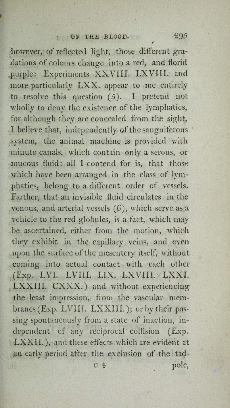 liowe\^r, of reflected light, tho$e different gra- dations of colours change into a red, and florid .purple: Experiments XXVIII. LXVIII. and more particularly LXX. appear to me entirely to resolve this question (5). I pretend not wholly to deny the existence of the lymphatics, for although they are concealed from the sight, I believe that, independently of the sanguiferous system, the aninml niachine is provided with minute canals, which contain only a serous, or mucous fluid: all I contend for is, that those which have been arranged in the class of lym- phatics, belong to a different order of vessels. Farther, that an invisible fluid circulates in the venous, and arterial vessels (6), which serve as a vehicle to the red globules, is a fact, which may be ascertained, either from the motion, which they exhibit in the capillary veins, and even upon the surface of the mesentery itself, without coming into actual contact with each other (Exp. LVI. LVIII. LIX. LXVIII. LXXI. LXXIII. CXXX.) and without experiencing the least impression, from the vascular mem- branes (Exp. LVIII. LXXIII.); or by their pas- sing spontaneously from ^ state of inaction, in- dependent of any reciprocal collision (Exp. LXXII.), and these effects which are evident at .ail early period after the exclusion of the tad- u 4 pole,