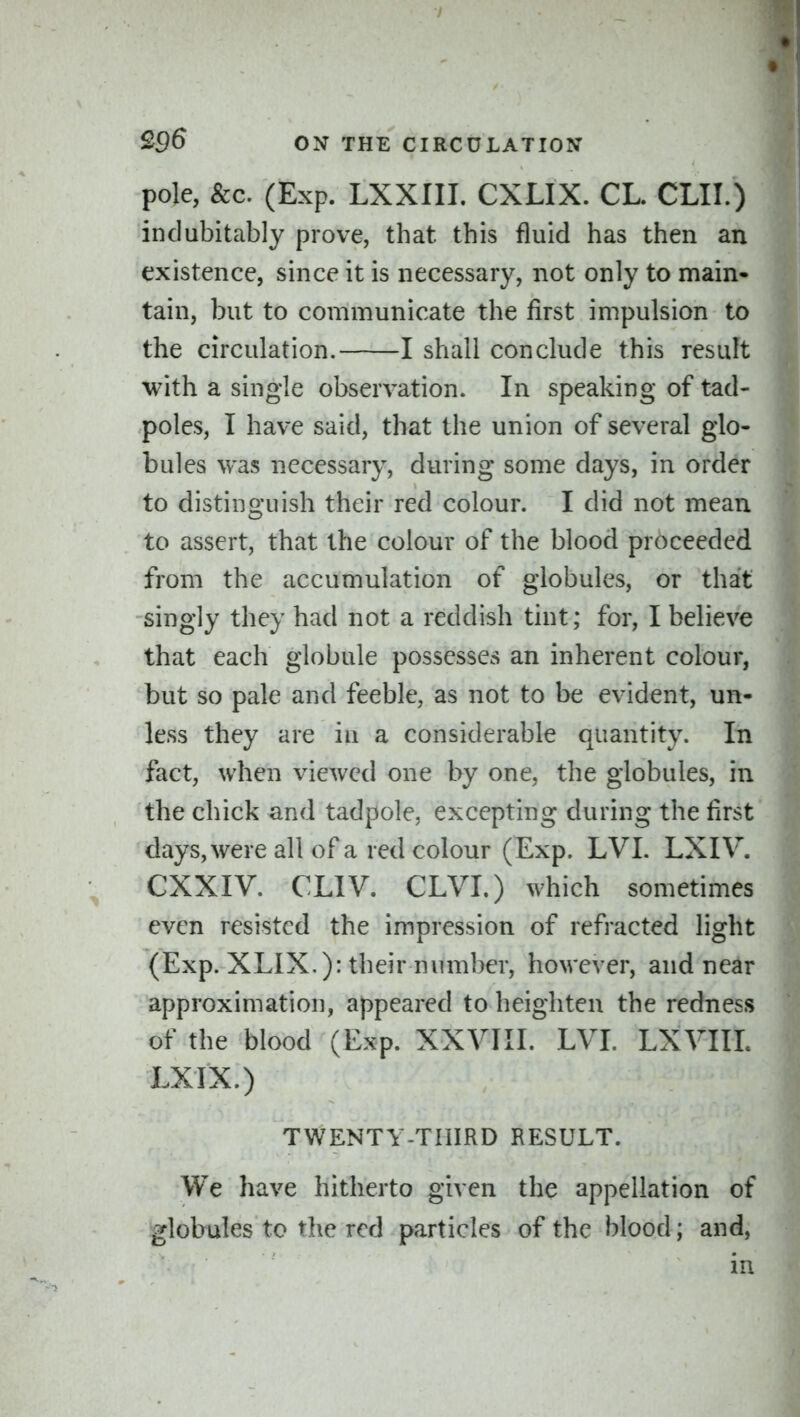 pole, &c. (Exp. LXXIII. CXLIX. CL. CLII.) indubitably prove, that this fluid has then an existence, since it is necessary, not only to main- tain, but to communicate the first impulsion to the circulation. 1 shall conclude this result with a single observation. In speaking of tad- poles, I have said, that the union of several glo- bules was necessary, during some days, in order to distino'uish their red colour. I did not mean to assert, that the colour of the blood proceeded from the accumulation of globules, or that -singly they had not a reddish tint; for, I believe that each globule possesses an inherent colour, but so pale and feeble, as not to be evident, un- less they are in a considerable quantity. In fact, when viewed one by one, the globules, in the chick and tadpole, excepting during the first days, were all of a red colour (Exp. LVI. LXIV. CXXIV. CLIV. CLVI.) which sometimes even resisted the impression of refracted light (Exp. XLIX.): their number, however, and near approximation, appeared to heighten the redness of the blood (Exp. XXVIII. LVI. LXVIII. LXIX.) TWENTY-THIRD RESULT. We have hitherto given the appellation of globules to the red particles of the blood; and, in