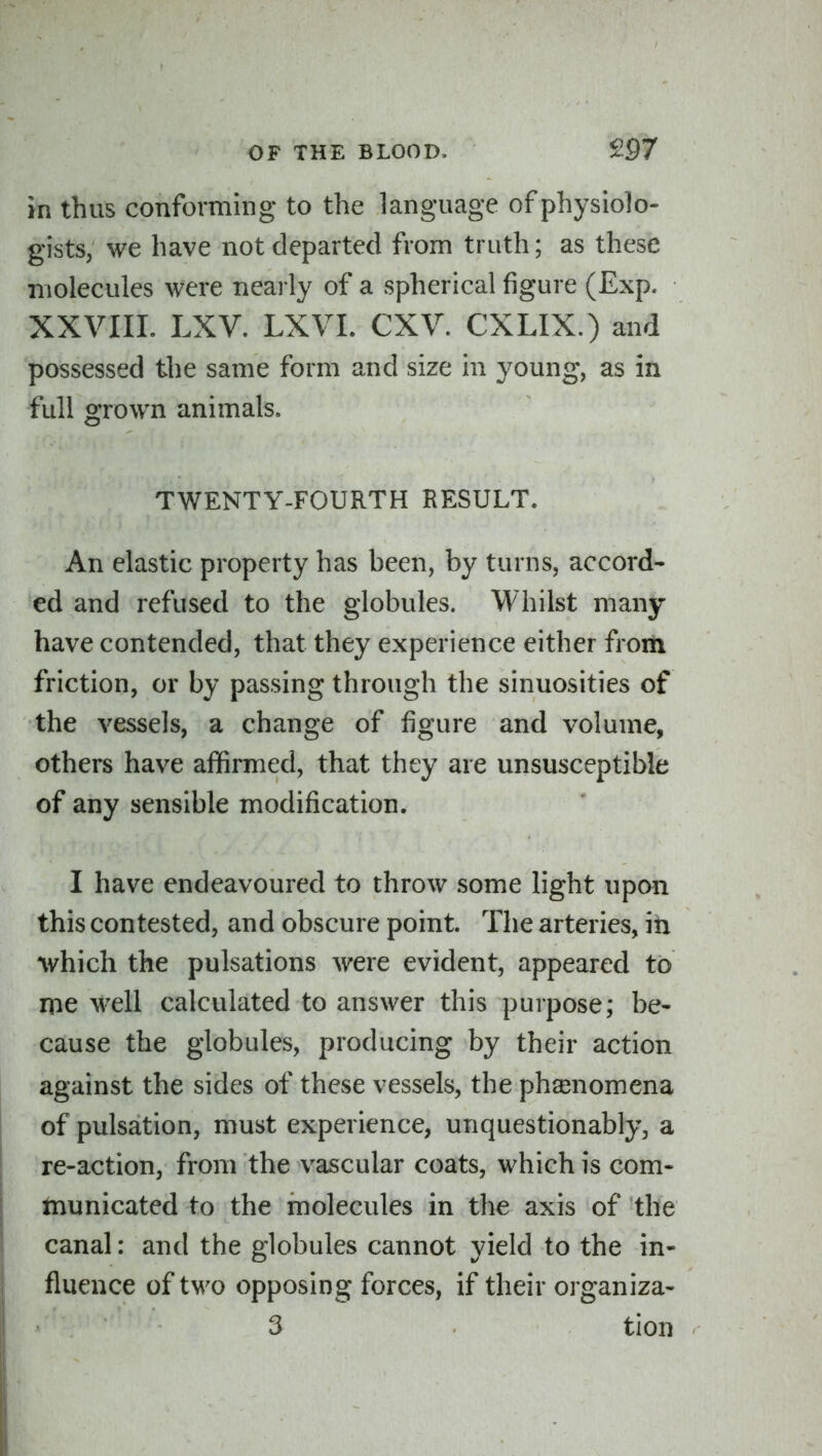 in thus conforming to the language of physiolo- gists, we have not departed from truth; as these molecules were nearly of a spherical figure (Exp. XXVIIL LXV. LXVL CXV. CXLIX.) and possessed the same form and size in young, as in full grown animals. TWENTY-FOURTH RESULT. An elastic property has heen, by turns, accord- ed and refused to the globules. Whilst many- have contended, that they experience either from friction, or by passing through the sinuosities of the vessels, a change of figure and volume, others have affirmed, that they are unsusceptible of any sensible modification. I have endeavoured to throw some light upon this contested, and obscure point. The arteries, in which the pulsations were evident, appeared to me well calculated to answer this purpose; be- cause the globules, producing by their action against the sides of these vessels, the phsenomena of pulsation, must experience, unquestionably, a re-action, from the vascular coats, which is com- tnunicated to the molecules in the axis of the canal: and the globules cannot yield to the in- fluence of tM^o opposing forces, if their organiza- • 3 tion