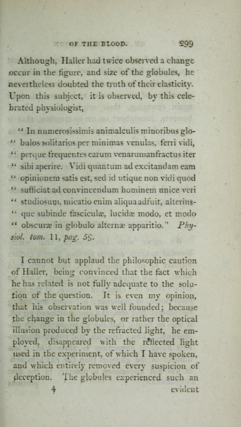 Althousch, Halier had twice observed a chansre occur in the figure, and size of the globules, he nevertheless doubted the truth of their elasticity. Upon this subject, it is observed, by this cele- brated physiologist, In numerosissimis animalculis minoribus glo- • • bulos solitarios per niinimas venulas, ferri vidi, • • perque frequentes earum venarumanfractus iter '* sibiaperire. Vidi quantum ad excitandam earn ' • opinionem satis est, sed id utique non vidi quod sufficiat ad convincendum horn in em nnice veri studiosutn, micatio enim aliquaadfuit, ailerius- que subinde fascicular, lucidie modo, et modo obscuHE in globule alternse apparitio/' Phy- siol, torn. l\, pag. 5£. I cannot but applaud the philosophic caution of Hailer, being convinced that the fact which he has related is not fully adequate to the sola- tiqn .of the question. It is even my opinion, that his observation was well founded; because the change in the globules, or rather the optical illusion produced by the refracted light, he em- ployed, disappeared with the reflected light used in the experiment, of which I have spoken, and which entirely removed every suspicion of deception. The globules experienced such an