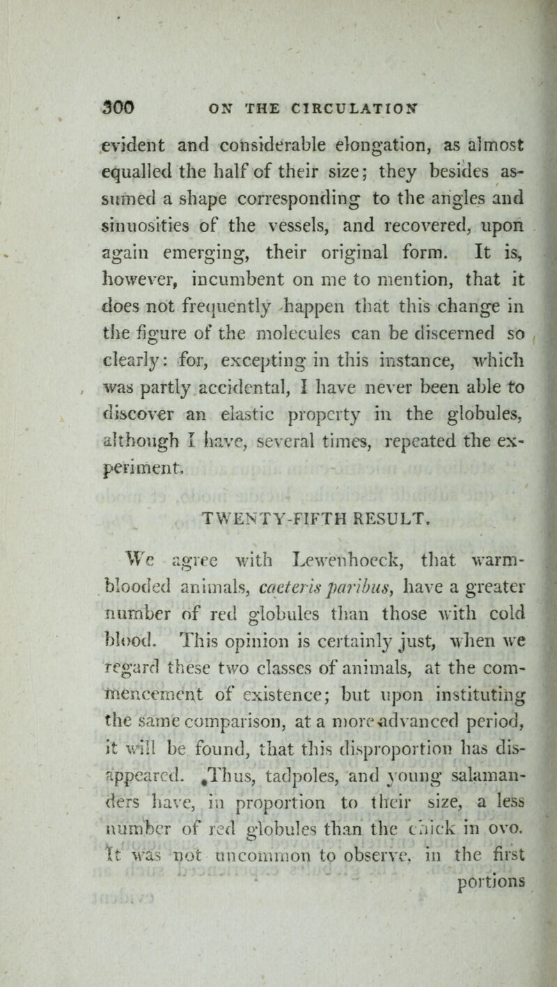evident and considerable elongation, as almost equalled the half of their size; they besides as- sumed a shape corresponding to the angles and sinuosities of the vessels, and recovered, upon again emerging, their original form. It is, however, incumbent on me to mention, that it does not fre(}uently happen that this change in the figure of the molecules can be discerned so clearly: for, excepting in this instance, which was partly accidental, I have never been able to discover an elastic property in the globules, although I have, several times, repeated the ex- periment, TWENTY-FIFTH RESULT, We agree v/ith Lewenhoeck, that warm- blooded animals, caeterispmihus, have a greater number of red globules tlian those with cold blood. This opinion is certainl}^ just, when we regard these two classes of animals, at the com- tnencement of existence; but upon instituting the same comparison, at a more-advanced period, it mVi be found, that this dispi'oportion has dis- appeared. .Thus, tadpoles, and } oung salaman- ders have, in proportion to their size, a less number of red globules than the chick in ovo. tt M^as not uncommon to observe, in the first portions