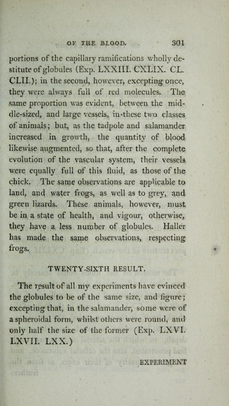 portions of the capillary ramifications wholly de- stitute of globules (Exp. LXXIIL CXLIX. CL. CLIL); in the second, however, excepting once, they were always full of red molecules. The same proportion was evident, between the mid- dle-sized, and large vessels, in-these two classes of animals; but, as the tadpole and salamander increased in growth, the quantity of blood likewise augmented, so that, after the complete evolution of the vascular system, their vessels were equally full of this fluid, as those of the chick. The same observations are applicable to land, and water frogs, as well as to grey, and green lizards. These animals, however, must be in a state of health, and vigour, otherwise, they have a less number of globules. Haller has made the same observations, respecting frogs. ♦ TWENTY-SIXTH RESULT. The result of all my experiments liave evinced the globules to be of the same size, and figure; excepting that, in the salamander, some were of a spheroidal form, w^iilst others were round, and only half the size of the former (Exp. LXVL LXVIL LXX.) EXPERIMENT