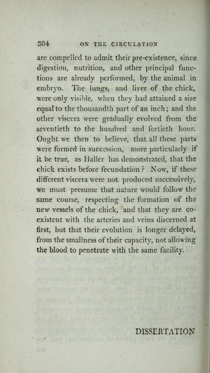 are compelled to admit their pre-existence, since digestion, nutrition, and otlier principal func- tions are already performed, by the animal in embryo. The lungs, and liver of the chick, were only visible, when they had attained a size equal to the thousandth part of an inch; and the other viscera were gradually evolved from the {seventieth to the hundred and fortieth hour. Ought we then to believe, that all these parts were formed in succession, more particularly if it be true, as Haller has demonstrated, that the chick exists before fecundation ? Now, if these different viscera were not produced successively, we must presume that nature would follow the same course, respecting the formation of the new vessels of the chick, and that they are co- existent with the arteries and veins discerned at first, but that their evolution is longer delayed, from the smallness of their capacity, not allowing the blood to penetrate with the same facility. DISSERTATION