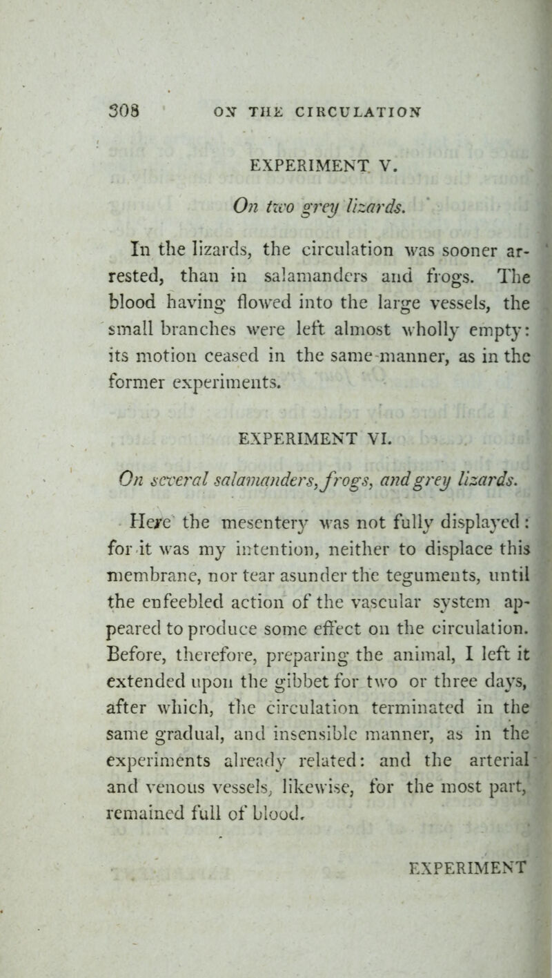 EXPERIMENT V. 071 tzvo grey lizards. In the lizards, the circulation was sooner ar- rested, than in salamanders and frogs. The blood having flowed into the large vessels, the small branches were left almost wholly empty: its motion ceased in the same manner, as in the former experiments. EXPERIMENT VL Gn iiCveiTil salainandcrSy frogs, and grey Uzai^ds. Hei^e the mescnter}' M as not fully displayed for it was my intention, neither to displace this membrane, nor tear asunder the teguments, until the enfeebled action of the vascular system ap- peared to produce some effect on the circulation. Before, therefore, preparing the animal, I left it extended upon the gibbet for two or three days, after which, the circulation terminated in the same gradual, and insensible manner, as in the experiments already related: and the arterial and venous vessels, likewise, for the most part, remained full of blood.