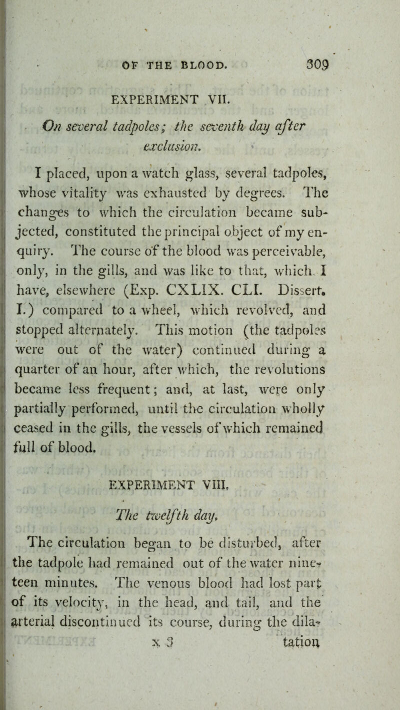 EXPERIMENT VII. O^i several tadpoles; the seventh day after exclusion, I placed, upon a watch glass, several tadpoles, whose vitality was exhausted by degrees. The changes to which the circulation became sub- jected, constituted the principal object of my en- quiry. The course of the blood was perceivable, only, in the gills, and was like to that, which. I have, elsewhere (Exp. CXLIX. CLI. Dissert, I.) compared to a wheel, which revolved, and stopped alternately. This motion (the tadpole?; were out of the water) continued during a quarter of an hour, after which, the revolutions became less frequent; and, at last, were only partially performed, until the circulation wholly ceased in the gills, the vessels of which remained full of blood. EXPERIMENT VIII. The trvelfth day. The circulation began to be disturbed, after the tadpole had remained out of the water nine- teen minutes. The venous blood had lost part of its velocity, in the head, and tail, and the arterial discontinued its course, during the dila-* X ?} tatio;^