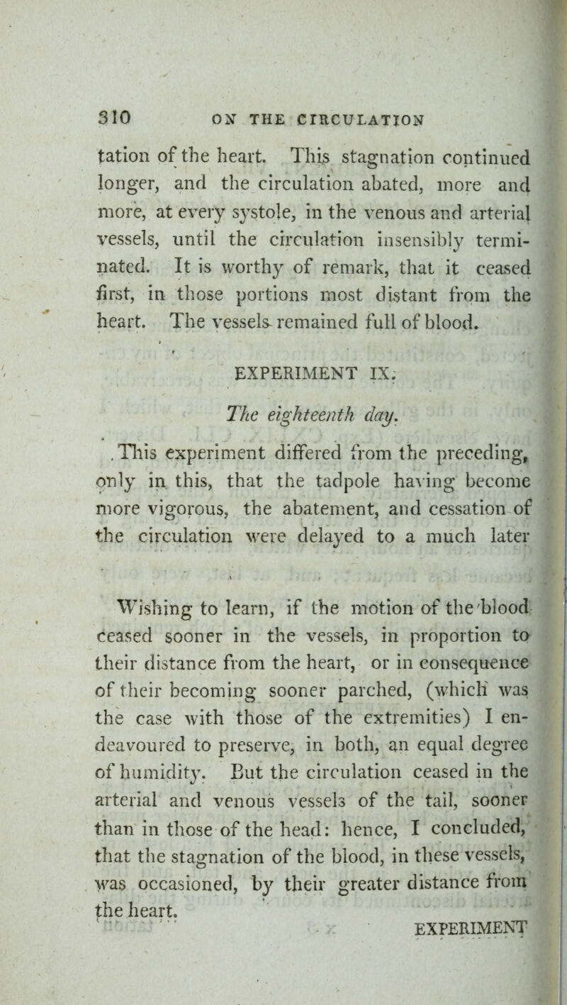 tation of the heart. This stagnation continued longer, and the circulation abated, more and more, at every systole, in the venous and arterial vessels, until the circulation insensibly termi- nated. It is worthy of remark, that it ceased first, in those portions most distant from the heart. The vessels^ remained full of blood. EXPERIMENT IX. The eighteenth day, . Tliis experiment differed from the preceding, only in this, that the tadpole ha\ ing become more vigorous, the abatement, and cessation of the circulation M^ere delayed to a much later Wishing to learn, if the motion of the'blood ceased sooner in the vessels, in proportion ta their distance from the heart, or in consequence of their becoming sooner parched, (which was the case with those of the extremities) I en- deavoured to preserve, in both, an equal degree of humidit3\ But the circulation ceased in the arterial and venous vessels of the tail, sooner than in those of the head: hence, I concluded, that the stagnation of the blood, in these vessels, was occasioned, by their greater distance from the heart. ^ '' EXPERIMENT