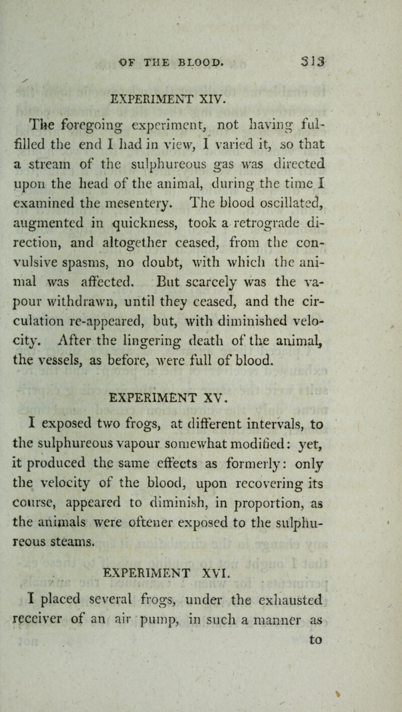 EXPERIMENT XIV. The fo4'egoing experiment, not haviiig ful- filled the end I had in view, 1 varied it, so that a stream of the sulphureous gas was directed upon the head of the animal, during the time I examined the mesentery. The blood oscillated, augmented in quickness, took a retrograde di- rection, and altogether ceased, from the con- vulsive spasms, no doubt, with Avhich the ani- mal was affected. But scarcely was the va- pour withdrawn, until they ceased, and the cir- culation re-appeared, but, with diminished velo- city. After the lingering death of the animal, the vessels, as before, were full of blood. EXPERIMENT XV. I exposed two frogs, at different intervals, to the sulphureous vapour somewhat moditied: yet, it produced the same effects as formerly: only the velocity of the blood, upon recovering its course, appeared to diminish, in proportion, as the animals were oftener exposed to the sulphu- reous steams. EXPERIMENT XVI. I placed several frogs, under the exhausted receiver of an air pump, in such a manner as to