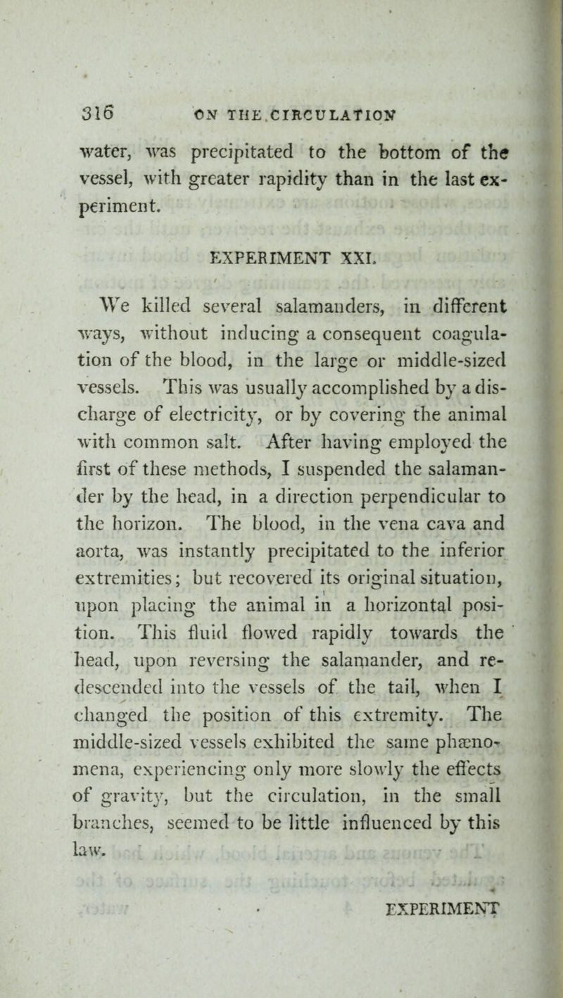 water, was precipitated to the bottom of the vessel, with greater rapidity than in the last ex- periment. EXPERIMENT XXI. We killed several salamanders, in different ways, without inducing a consequent coagula- tion of the blood, in the large or middle-sized vessels. This was usually accomplished by a dis- charge of electricity, or by covering the animal with common salt. After having employed the first of these methods, I suspended the salaman- der by the head, in a direction perpendicular to the horizon. The blood, in the vena cava and aorta, was instantly precipitated to the inferior extremities; but recovered its original situation, upon placing the animal in a horizontcil posi- tion. This fluid flowed rapidly towards the head, upon reversing the salamander, and re- descended into the vessels of the tail, when I changed the position of this extremity. The middle-sized vessels exhibited the same pheeno- mena, experiencing only more slowly the efiects of gravity, but the circulation, in the small branches, seemed to be little influenced by this law.