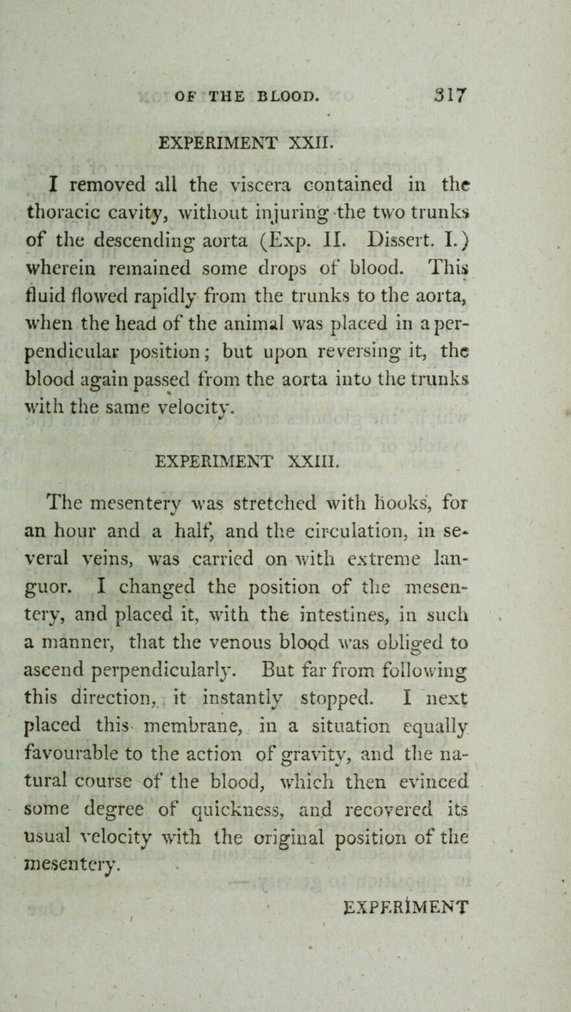 EXPERIMENT XXII. I removed all the viscera contained in the thoracic cavity, without injuring the two trunks of the descending aorta (Exp. II. Dissert. 1.) wherein remained some drops of blood. This fluid flowed rapidly from the trunks to the aorta, when the head of the animal was placed in a per- pendicular position; but upon reversing it, the blood again passed from the aorta into the trunks with the same velocity. EXPERIMENT XXIII. The mesentery was stretched with hooks, for an hour and a half, and the circulation, in se- veral veins, was carried on with extreme lan- guor. I changed the position of the mesen- tery, and placed it, with the intestines, in such a manner, that the venous blood was obliged to ascend perpendicularly. But far from following this direction, it instantly stopped. I next placed this- membrane, in a situation equally favourable to the action of gravity, and tlie na- tural course of the blood, which then evinced some degree of quickness, and recovered its usual velocity with the original position of the mesentery.