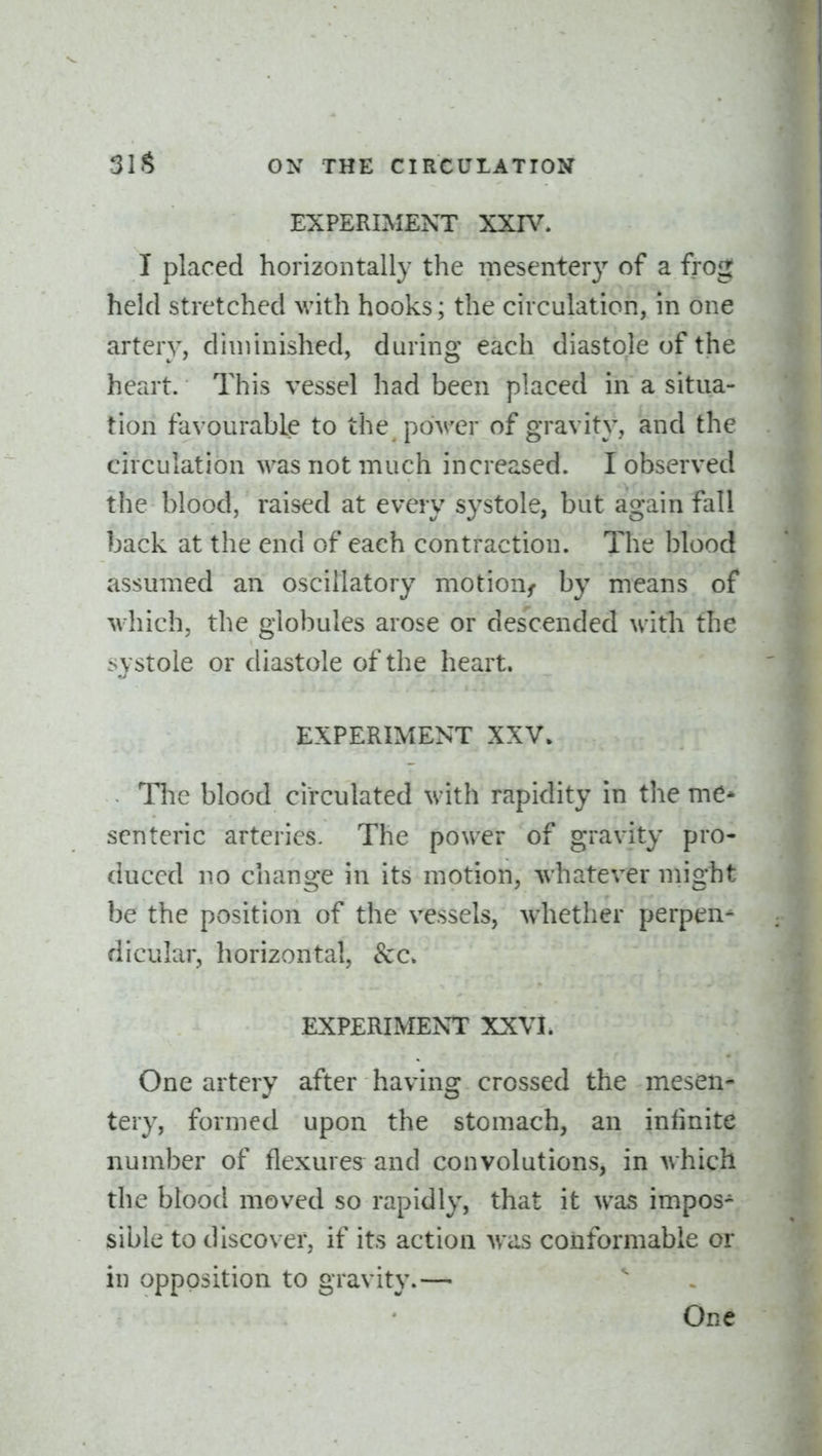 EXPERIMENT XXIV. I placed horizontally the mesentery of a frog held stretched with hooks; the circulation, in one artery, diminished, during each diastole of the heart. This vessel had been placed in a situa- tion favourable to the power of gravity, and the circulation was not much increased. I observed the blood, raised at every systole, but again fall back at the end of each contraction. The blood assumed an oscillatory motion^ by means of which, the globules arose or descended with the systole or diastole of the heart. EXPERIMENT XXV. Tlie blood circulated with rapidity in the me* scnteric arteries. The power of gravity pro- duced no change in its motion, whatever might be the position of the vessels, w^hether perpen- dicular, horizontal, &c. EXPERIMENT XXVI. One artery after having crossed the mesen- tery, formed upon the stomach, an iniinite number of flexures^ and convolutions, in which the blood moved so rapidly, that it was impos- sible to discover, if its action Avas conformable or in opposition to gravity.— One