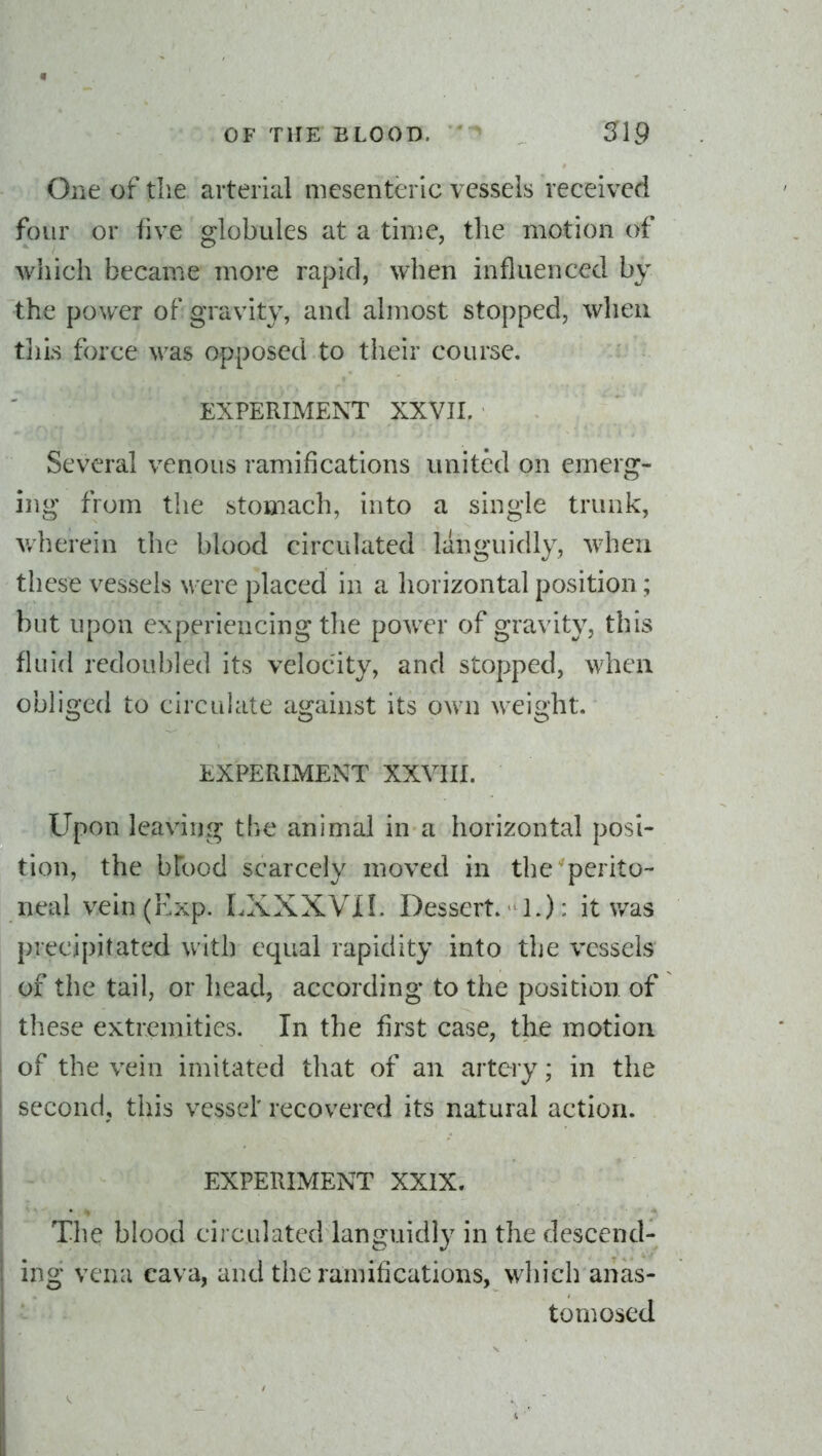 One of the arterial mesenteric vessels received four or five globules at a time, the motion of which became more rapid, when influenced by the power of gravity, and almost stopped, when tills force was opposed to their course. EXPERIMENT XXVIL Several venous ramifications united on emerg- ing from the stomach, into a single trunk, v/herein the blood circulated languidly, when these vessels were placed in a horizontal position; but upon experiencing the power of gravity, this fluid redoubled its velocity, and stopped, when obliged to circulate against its own weight. EXPEPxIMENT XXVIII. Upon leaving the animal in a horizontal posi- tion, the bfood scarcely moved in the perito- neal vein (Exp. LXXXVIL Dessert. 1.): it v/as precipitated with equal rapidity into the vessels of the tail, or head, according to the position of tliese extremities. In the first case, the motion of the vein imitated that of an artery; in the second, this vessel' recovered its natural action. EXPERIMENT XXIX. The blood circulated languidl}^ in the descend- ing vena cava, and the ramifications, which anas- ^' tomosed