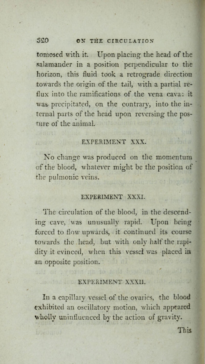 tomosed with it. Upon placing* the head of the salamander in a position perpendicular to the horizon, this fluid took a retrograde direction towards the origin of the tail, with a partial re- flux into the ramifications of the vena cava: it was precipitated, on the contrary, into the in- ternal parts of the head upon reversing the pos- ture of the animal. EXPERIMENT XXX. No change was produced on the momentum of the blood, M-hatever might be the position of the pulmonic veins. EXPERIMENT XXXI. The circulation of the blood, in the descend- ing cave, Mas unusually rapid. Upon being forced to flow upwards, it continued its course tow ards the head, but with only half the rapi- dity it evinced, when this vessel was placed in an opposite position. EXPERIMENT XXXII. In a capillary vessel of the ovaries, the blood exhibited an oscillatory motion, which appeared vholly uninfluenced by the action of gravity. This