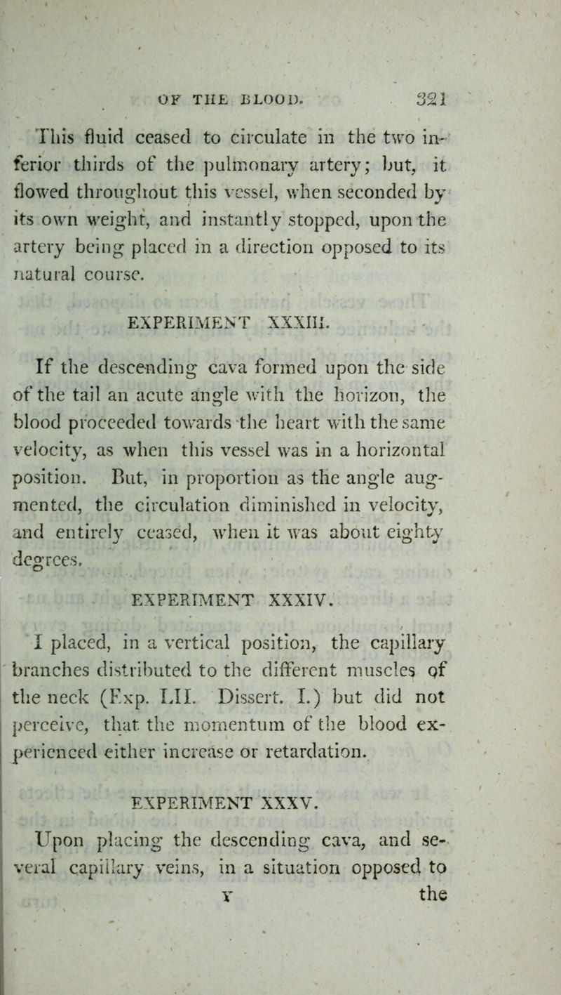 This fluid ceased to circulate in the two in- ferior thirds of the puhr.onary artery; ljut, it tlowed throughout this vessel, when seconded by its ow^n weight, and instantly stopped, upon the artery being placed in a direction opposed to its natural course. EXPERIMENT XXXIII. If the descending cava formed upon the side of the tail an acute angle with the horizon, the blood proceeded towards the heart with the same velocity, as when this vessel was in a horizontal position. But, in proportion as the angle aug- mented, the circulation diminished in velocity, and entirely ceased, when it was about eighty degrees. EXPERIMENT XXXIV. I placed, in a vertical position, the capillary branches distributed to the different muscles gf the neck (Fxp. LII. Dissert. 1.) but did not perceive, that the momentum of the blood ex- perienced either increase or retardation. EXPERIMENT XXXV. Upon placing the descending cava, and se- veral capillary veins, in a situation opposed to V the