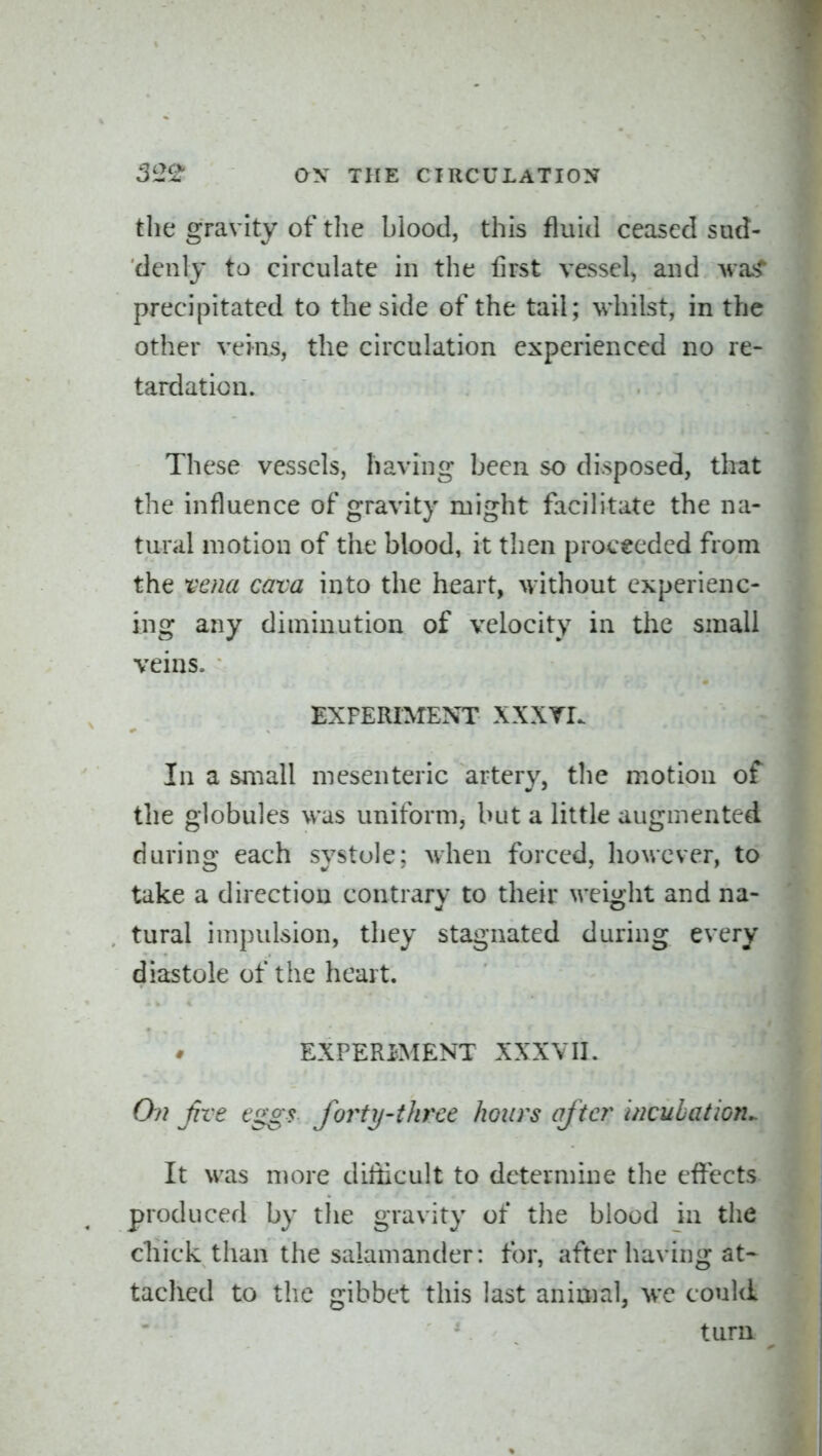 the gravity of tlie blood, this fluid ceased sud- denly to circulate in the first vessel, and wa< precipitated to the side of the tail; whilst, in the other veins, the circulation experienced no re- tardation. These vessels, having been so disposed, that the influence of gravity might facilitate the na- tural motion of the blood, it then proceeded from the vena cava into the heart, without experienc- ing any diminution of velocity in the small veins. EXPERIMENT XXXYI. In a suiall mesenteric artery, tlie motion of the globules was uniform, but a little augmented during each systole: when forced, however, to take a direction contrary to their M-eight and na- tural impulsion, they stagnated during every diastole of the heart. EXPERIMENT XXXVII. Chi Jive eggs forty-three hours after incubation^ It was more difficult to determine the effects produced by the gravity of the blood in the cliick than the salamander: for, after having at* tached to the gibbet this last animal, we could tura