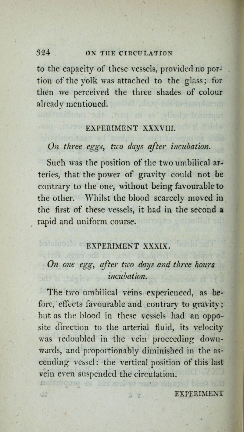 to the capacity of these vessels, provided no por- tion of the yolk was attached to the glass; for then we perceived the three shades of colour already mentioned. EXPERIMENT XXXVIII. On thi^ee eggSy txio days after incubation. Such w^as the position of the two umbilical ar- teries, that the power of gravity could not be contrary to the one, without being favourable to the other. Whilst the blood scarcely moved in the first of these vessels, it had in the second a rapid and uniform course, EXPERIMENT XXXIX. On one egg^ after txco days and three hours incubation. The two umbilical veins experienced, as be- fore, effects favourable and contrary to gi'avity; but as the blood in these vessels had an oppo- site direction to the arterial fluid, its velocity was redoubled in the vein proceeding down- wards, and proportionably diminished in the as- cending vessel: the vertical position of this last vein even suspended the circulation.