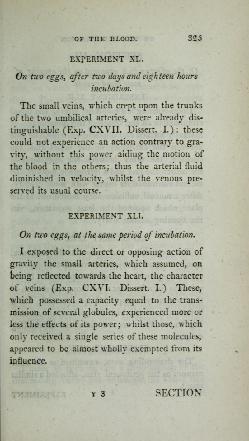 EXPERIMENT XL. 0?i two eggs, after two days and eighteen hours inaibation. The small veins, which crept upon the trunks of the two umbilical arteries, were already dis- tinguishable (Exp. CXVII. Dissert. I.): these could not experience an action contrary to gra- vity, without this power aiding the motion of the blood in the others; thus the arterial fluid diminished in velocity, whilst the venous pre- served its usual course. EXPERIMENT XLI. On two eggs, at the same period of incubation. I exposed to tlve direct or opposing action of gravity the small arteries, which assumed, on being reflected towards the heart, the character of veins (Exp. CXVI. Dissert. I.) These, which possessed a capacity equal to the trans- mission of several globules, experienced more or less the effects of its power; whilst those, which only received a single series of these molecules, appeared to be almost wholly exempted from its influence. SECTION