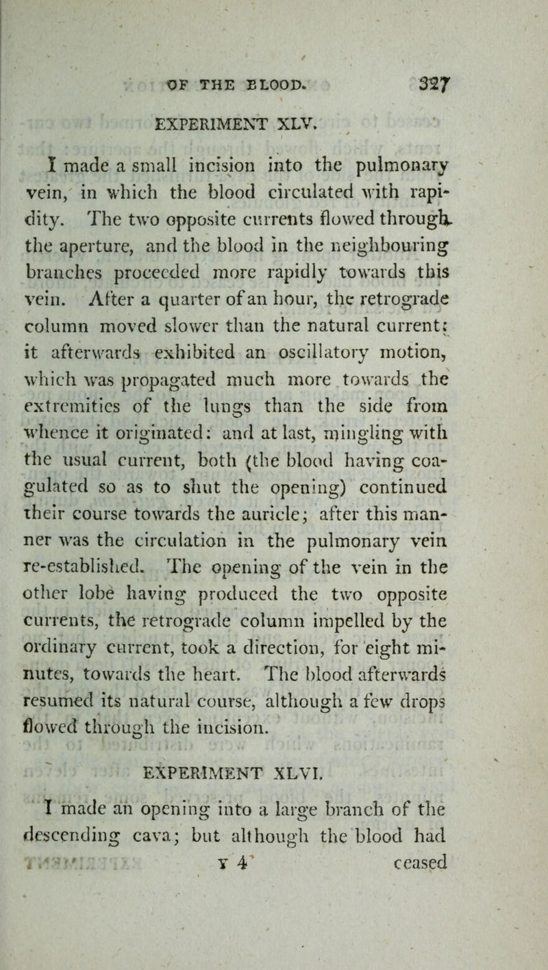 EXPERIMENT XLV. I made a small incision into the pulmonary vein, in vhich the blood circulated with rapi- dity. The two opposite currents flowed through^ the aperture, and the blood in the neighbouring branches proceeded more rapidly towards this vein. After a quarter of an hour, the retrograde column moved slower than the natural current: it afterwards exhibited an oscilhitory motion, which was propagated much more towards the extremities of the lun2:s than the side from whence it originated: and at last, mingling with the usual current, both (the blood having coa- gulated so as to shut the opening) continued their course towards the auricle; after this man- ner was the circulation in the pulmonary vein re-established. The opening of the vein in the other lobe having produced the two opposite currents, the retrograde column impelled by the ordinary current, took a direction, for eight mi- nutes, towards the heart. The blood afterwards resumed its natural course, although a few drops flowed through the incision. EXPERIMENT XLVI. T made ah opening into a large branch of the descending cava; but although the blood had y 4^ ceased