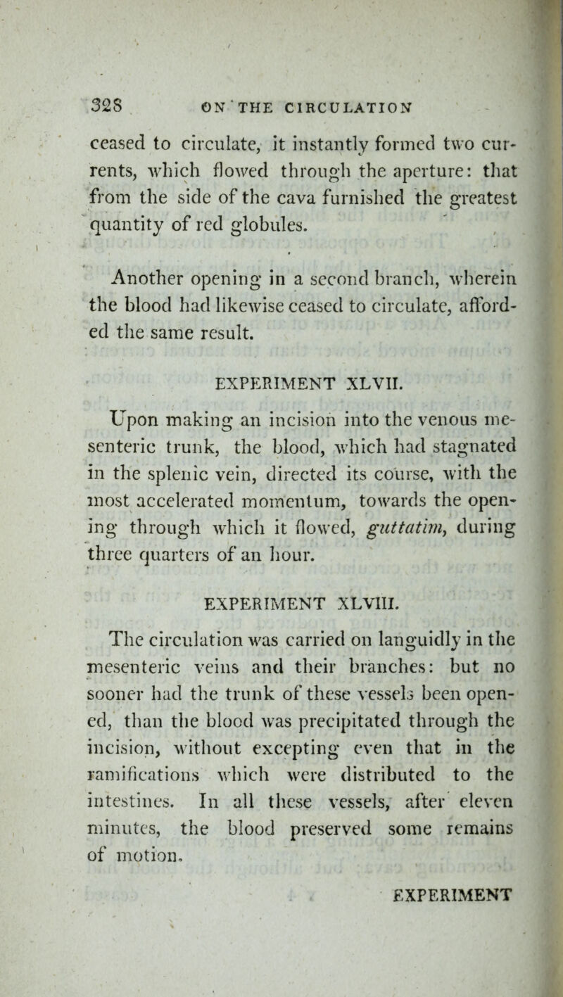 ceased to circulate, it instantly formed two cur- rents, which flowed through the aperture: that from the side of the cava furnished the greatest quantity of red globules. Another opening in a second branch, wherein the blood had likewise ceased to circulate, afford- ed the same result. EXPERIMENT XLVII. Upon making an incision into the venous me- senteric trunk, the blood, which had stagnated in the splenic vein, directed its course, with the most accelerated momentum, towards the open- ing through which it (lowed, guttatim^ during three quarters of an hour. EXPERIMENT XLVIII. The circulation was carried on languidly in the mesenteric veins and their branches: but no sooner had the trunk of these vessels been open- ed, than the blood was precipitated through the incision, without excepting even that in the ramifications which were distributed to the intestines. In all these vessels, after eleven minutes, the blood preserved some remains of motion.