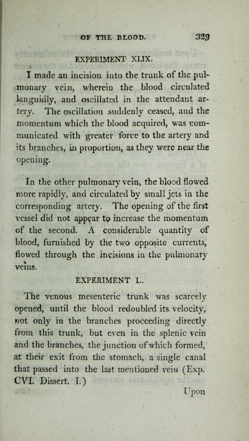 EXPERIMENT XLIX. I made an incision into the trunk of the pul- monary vein, wherein the blood circulated knguidly, and oscillated in the attendant ar- tery. The oscillation suddenly ceased, and the momentum which the blood acquired, was com- municated with greater force to the artery and its brandies, in proportion, as they were near the opening. In the other pulmonary vein, the blood flowed more rapidly, and circulated by small jets in the corresponding artery. The opening of the first vessel did not appear to increase the momentum of the second. A considerable quantity of blood, furnished by the two opposite currents, flowed through the incisions in the pulmonary veins. EXPERIMENT L. , The venous mesenteric trunk was scarcely opened, until the blood redoubled its velocity, not only in the branches proceeding directly from this trunk, but even in the splenic vein and the branches, the junction of which formed, at their exit from the stomach, a single canal that passed into the last mentioned vein (Exp. CVI. Dissert. I.) Upon