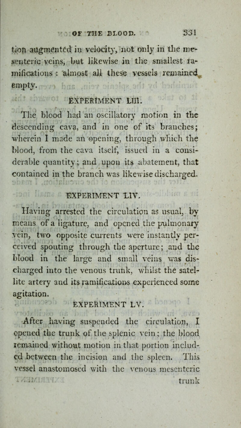 tipn augmented in velocity, not only in the me- senteric veins, but likewise in the smallest ra- mifications : almost all these vessels remained^ empty. EXPERIMENT Llll. The blood had an oscillatory motion in the descending cava, and in one of its branches; wherein I made an opening, through which the blood, from the cava itself, issued in a consi- derable quantity; and upon its abatement, that contained in the branch was likewise discharged- EXPERIMENT LIV. Having arrested the circulation as usual, by means of a ligature, and opened the pulmonary vein, two opposite carrents were instantly per- ceived spouting through the aperture; and the blood in the large and small veins was dis- charged into the venous trunk, whilst the satel^ lite artery and its ramifications experienced some agitation. EXPERIMENT LV. After having suspended the circulation, I opened the trunk of the splenic vein; the blood lemained without motion in tliat portion includ- ed between the incision and the spleen. This vessel anastomosed with the venous mesenteric trunk