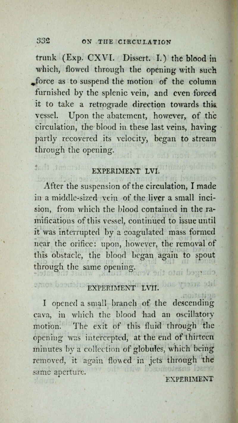 trunk (Exp. CXVI. Dissert. I.) the blood m which, flowed through the opening with such ^force as to suspend the motion of the column furnished by the splenic vein, and even forced it to take a retrograde direction towards this^ vessel. Upon the abatement, however, of the circulation, tlie blood in these last veins, having partly recovered its velocity, began to stream through the opening. EXPERIMENT LVI. After the suspension of the circulation, I made in a middle-sized vein of the liver a small inci- sion, from which the blood contained in the ra- mifications of this vessel, continued to issue until it was interrupted by a coagulated mass formed near the orifice: upon, however, the removal of this obstacle, the blood began again to spout through the same opening. EXPERIMENT LVII. I opened a small branch of the descending cava, in Avliich the blood had an oscillatory motion. The exit of this fluid through the opening was intercepted, at the end of thirteen minutes by a collection of globules, which behig removed, it again flo\\ed in jets through the same aperture.