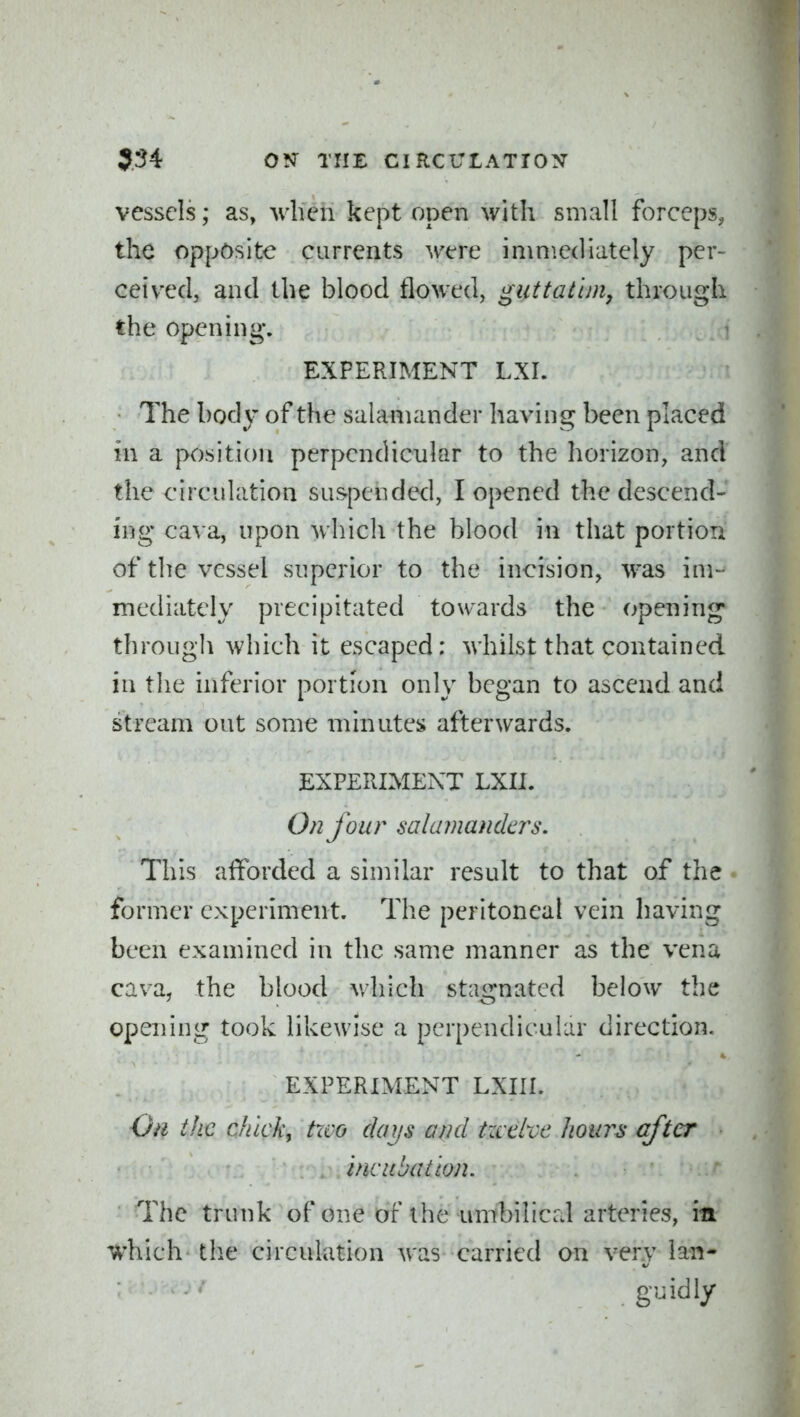 vessels; as, when kept open with small forceps, the opposite currents were immediately per- ceived, and the blood flowed, gut tat im, through the opening. EXPERIMENT LXI. The body of the salamander having been placed in a position perpendicular to the horizon, and the circulation suspended, I opened the descend- ing cava, upon which the blood in that portion of the vessel superior to the incision, was im- mediately precipitated towards the opening through which it escaped: whilst that contained in the inferior portion only began to ascend and stream out some minutes afterwards. EXPERIMENT LXII. On four salamamlcrs. This afforded a similar result to that of the former experiment. The peritoneal vein having been examined in the same manner as the vena cava, the blood v/hich stagnated below the opening took likewise a perpendicular direction. EXPERIMENT LXIIL Oil the chick, two days and tzcdvc hours after incubation. The trunk of one of the umbilical arteries, in which the circulation was carried an very lan- guidly