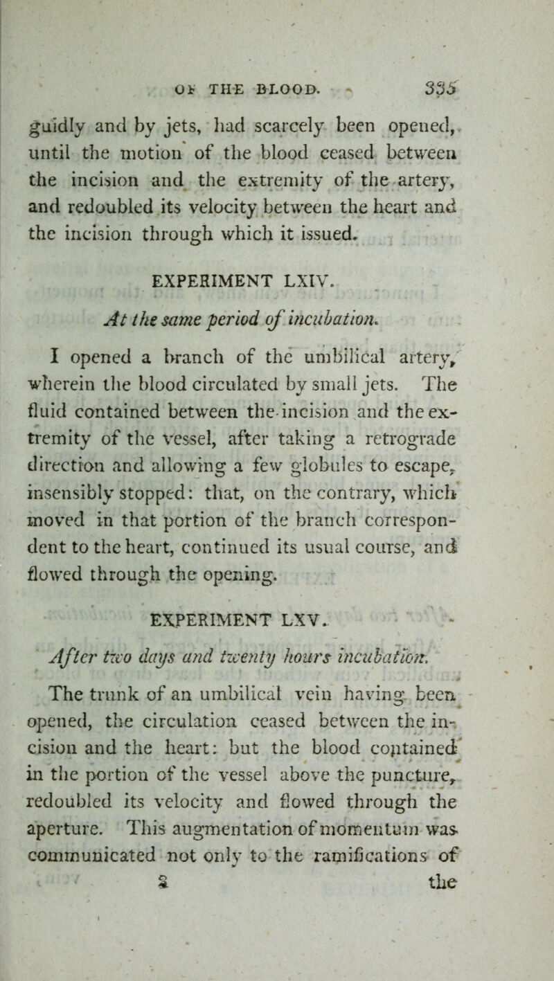 guidly and by jets, liad scarcely been opened,, until the motion of the blood ceased between the incision and the extremity of the artery, and redoubled its velocity between the heart and the incision through which it issued. EXPERIMENT LXIV. At the same period of incuhat'wn. I opened a branch of the umbilical artery^ wherein the blood circulated by small jets. The fluid contained between the incision and the ex- tremity of the vessel, after taking a retrograde direction and allowing a few globules to escape,, insensibly stopped: that, on the contrary, which moved in that portion of the branch correspon- dent to the heart, continued its usual course, and flowed through the opening. EXPERIMENT LXV. After trvo days and twenty hours inciibatiort. The trunk of an umbilical vein having, been opened, the circulation ceased between the in- cision and the heait: but the blood contained in the portion of the vessel above the puncture^ redoubled its velocity and flowed through the aperture. This augmentation of momentuui was- communicated not only to the ramifications of t the