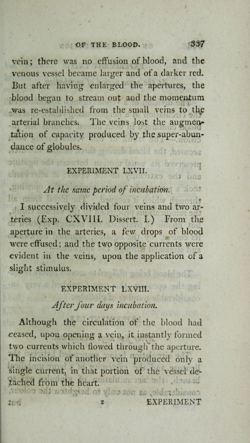 vein; there was no elFusion of blood, and the venous vessel became larger and of a darker red. But after having enlarged the apertures, the blood began to stream out and the momentum was re-estal)iished from the small veins to ^tli^e arterial branches. The veins lost the augmerv- tation of capacity produced by the super-abun- dance of globules. EXPERIMENT LXVII. Jt the same period of hicubatmh_ I successively divided four veins and two ar- teries (Exp. CXVIII. Dissert. I.) From the aperture in the arteries, a few drops of blood were effused; and the two opposite currents were evident in the veins, upon the application of 3. slight stimulus. EXPERIMENT LXVIII. Aftei^jour days incubatmi. Although the circulation of the blood had ceased, upon opening a vein, it instantly formed two currents which flowed througirthe aperture. The incision of another vein produced only a single current, in that portion of the vessel de^ Jtached from the heart.