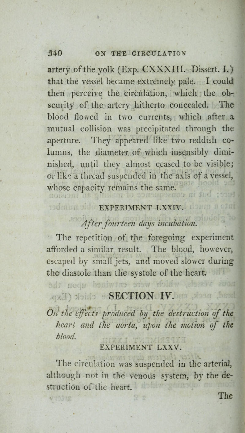 artery of the yolk (Exp. CXXXIII. Dissert. I.) that the vessel became extremely pale. I could then perceive the circulation, which the ob- scurity of the artery hitherto concealed. The blood flo\ved in two currents, M'hich after a mutual collision was precipitated through the aperture. They appeared like two reddish co- lunnis, the diameter of which insensibly dimi- nished, until they almost ceased to be visible; orlik^ a thread suspended in the axis of a vessel, whose capacity remains the same. EXPERIMENT LXXIV. After fourteen days incubation. The repetition of the foregoing experiment afforded a similar result. The blood, however, escaped by small jets, and moved slower during the diastole than the systole of the heart vj; SECTION 17. On tWiff^ects produced by^ the destruction of the heart and the aorta, upon the motion of the blood. EXPERIMENT LXXV. The circulation was suspended in the arterial, although not in the venous system, b}^ the de- struction of the heart. The