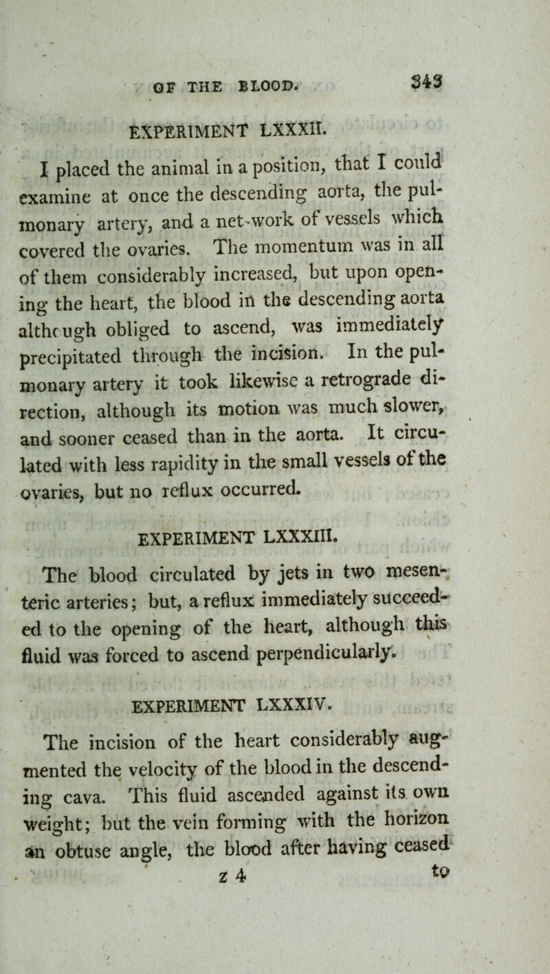 tlXPERlMENT LXXXII. I placed the animal in a position, that I could examine at once the descending aorta, the pul- monary artery, and a net^work of vessels which covered the ovaries. The momentum was in all of them considerably increased, but upon open* ing the heart, the blood in the descending aorta although obliged to ascend, was immediately precipitated through the incision. In the pul- monary artery it took likewise a retrograde di- rection, although its motion was much slower, and sooner ceased than in the aorta. It circu- lated with less rapidity in the small vessels of the ovaries, but no reflux occurred. EXPERIMENT LXXXIII. The blood circulated by jets in two mesen- teric arteries; but, a reflux immediately succeed- ed to the opening of the heart, although this fluid was forced to ascend perpendicularly. EXPERIMENT LXXXIV. The incision of the heart considerably aug- mented the velocity of the blood in the descend- ing cava. This fluid ascea:ided against its own weight; but the vein fonning with the horizon an obtuse angle, the blood after having ceased z 4