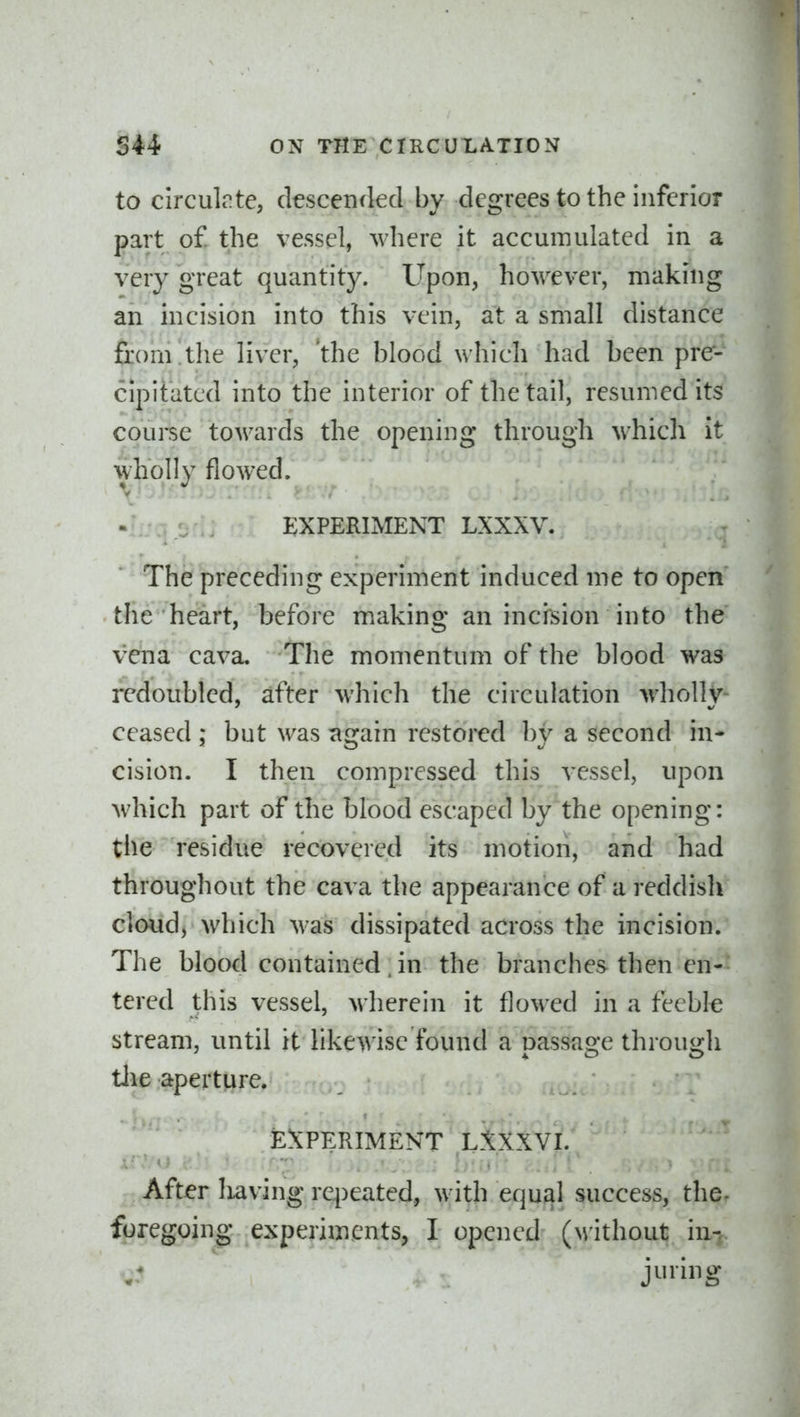 to circulrte, descended by degrees to the inferior part of. the vessel, where it accumulated in a very great quantity. Upon, however, making an incision into this vein, at a small distance from the liver, the blood which had been pre- cipitated into the interior of the tail, resumed its course towards the opening through which it wholly flowed. EXPERIMENT LXXXV. The preceding experiment induced me to open the heart, before making an incision into the vena cava. The momentum of the blood was redoubled, after which the circulation wholly- ceased : but was -Rs^am restored bv a second in- cision. I then compressed this vessel, upon which part of the blood escaped by the opening: the residue recovered its motion, and had throughout the cava the appearance of a reddish cloud, which was dissipated across the incision. The blood contained . in the branches then en- tered this vessel, wherein it flowed in a feeble stream, until it likewise found a passage through tlie aperture. EXPERIMENT L.tXXVI. After Iiaving repeated, with equal success, the- foregoing experiments, I opened (without in-,. juring