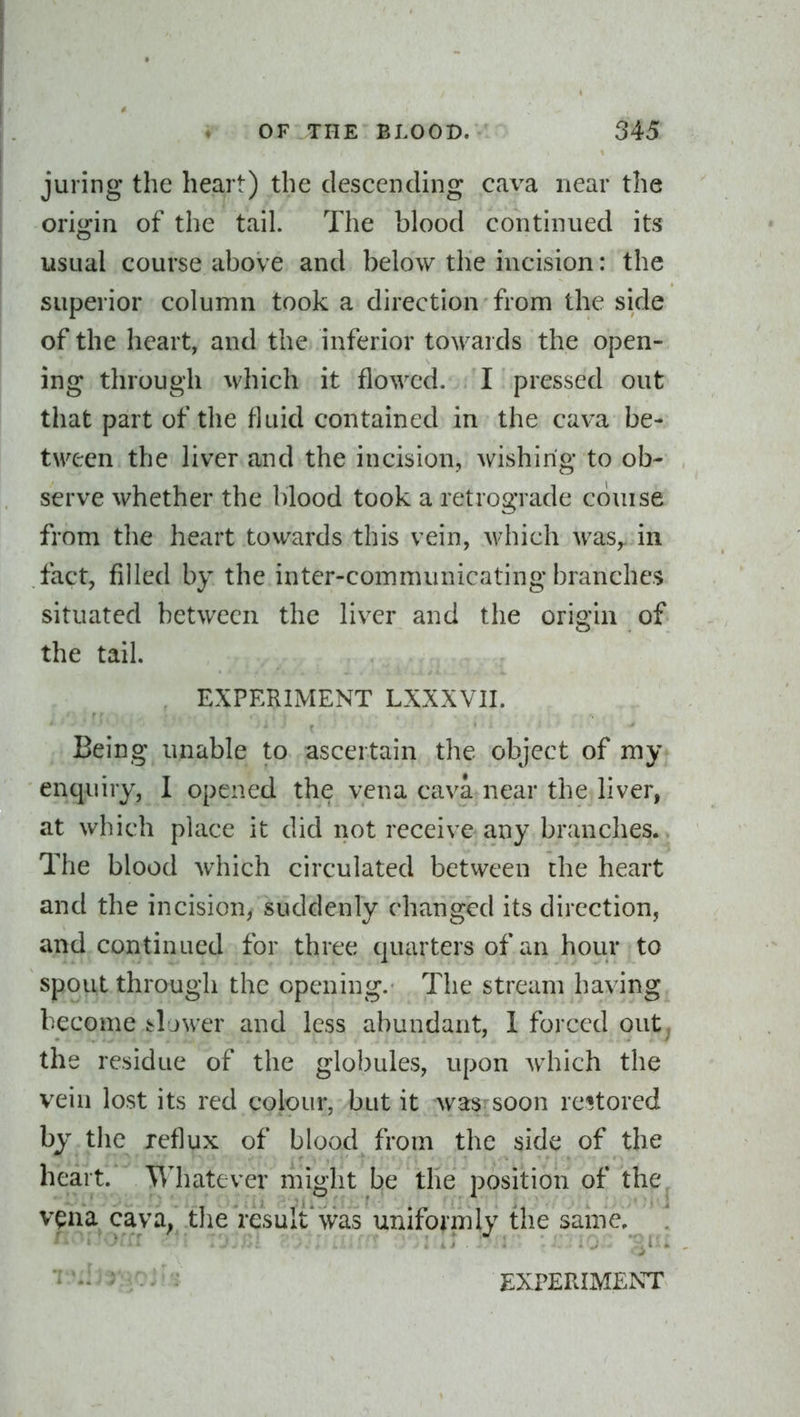 juring the heart) the descencUng cava near the origin of the tail. The blood continued its usual course above and below the incision: the superior column took a direction from the side of the heart, and the inferior towards the open- ing through which it flowed. I pressed out that part of the fluid contained in the cava be- tween the liver and the incision, wishing to ob- serve whether the l)lood took a retrograde couise from the heart towards this vein, which was, in fact, filled by the inter-communicating branches situated between the liver and the origin of the tail. EXPERIMENT LXXXVII. Being unable to ascertain the object of my enquiry, I opened the vena cava near the liver, at which place it did not receive any branches. The blood Avhich circulated between the heart and the incision, suddenly changed its direction, and continued for three quarters of an hour to spout through the opening. The stream having become bljwer and less abundant, 1 forced out; the residue of the globules, upon Avhich the vein lost its red colour, but it was soon restored by the reflux of blood from the side of the heart. Whatever riiight be the position of the^ vena cava; .the'result'was unifornily the same, \ *^'' EXPERIMENT