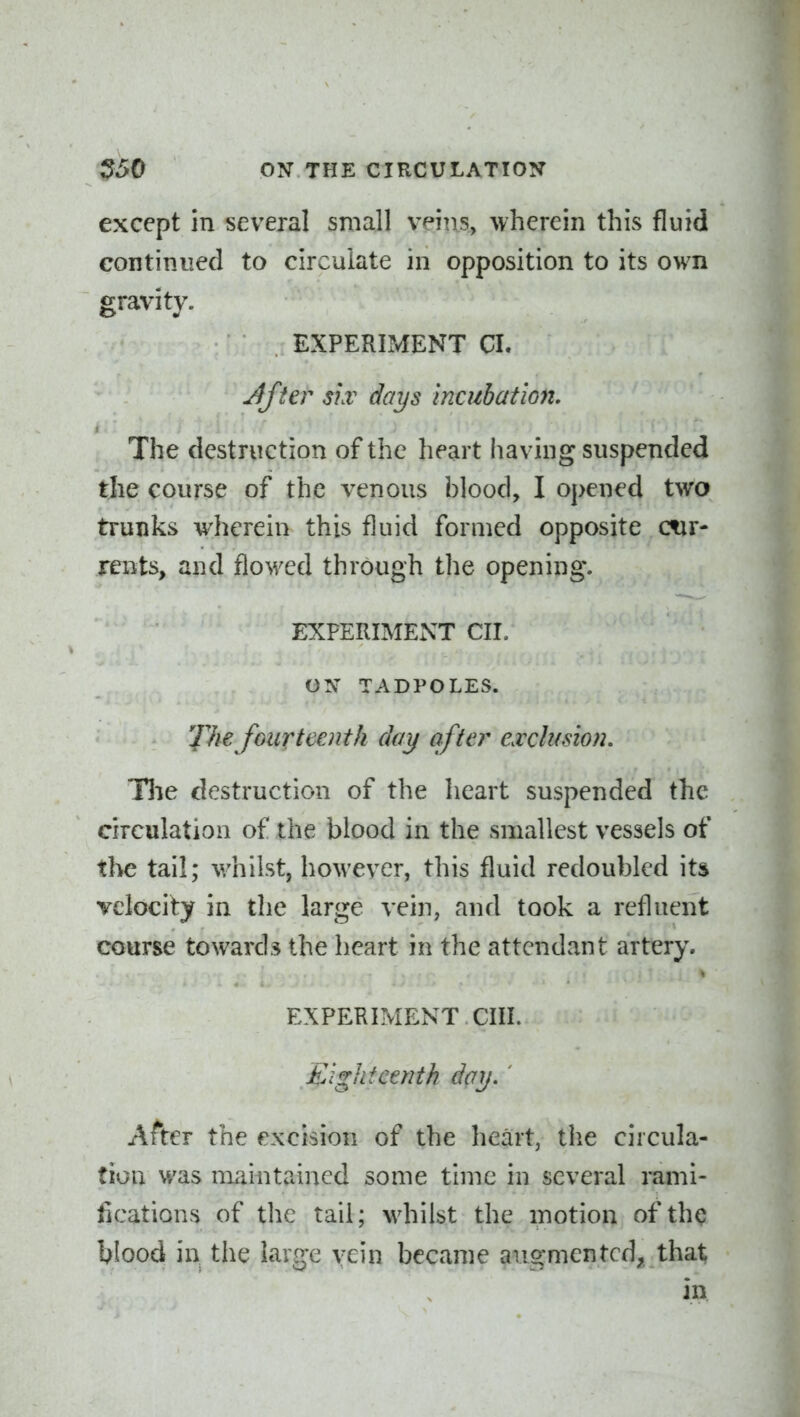 except in several small vpiiis, wherein this fluid continued to circulate in opposition to its own gravity. EXPERLMENT CI. After 3hv days incubation. The destruction of the heart having suspended tjie course of the venous blood, I opened two trunks wherein this fluid formed opposite ctir- rents, and flowed through the opening. EXPERIMEx\T CIL ON TADPOLES. 'Jlie fourteenth day after exclusion. Hie destruction of the heart suspended the circulation of the blood in the smallest vessels of the tail; whilst, however, this fluid redoubled its velocity in the large vein, and took a refluent course towards the heart in the attendant artery, EXPERIMENT cm. Eighteenth day,' After the excision of the heart, the circula- tion was maintained some time in several rami- fications of the tail; whilst the motion of thq blood in the large \;ein became augmented^ thai; in