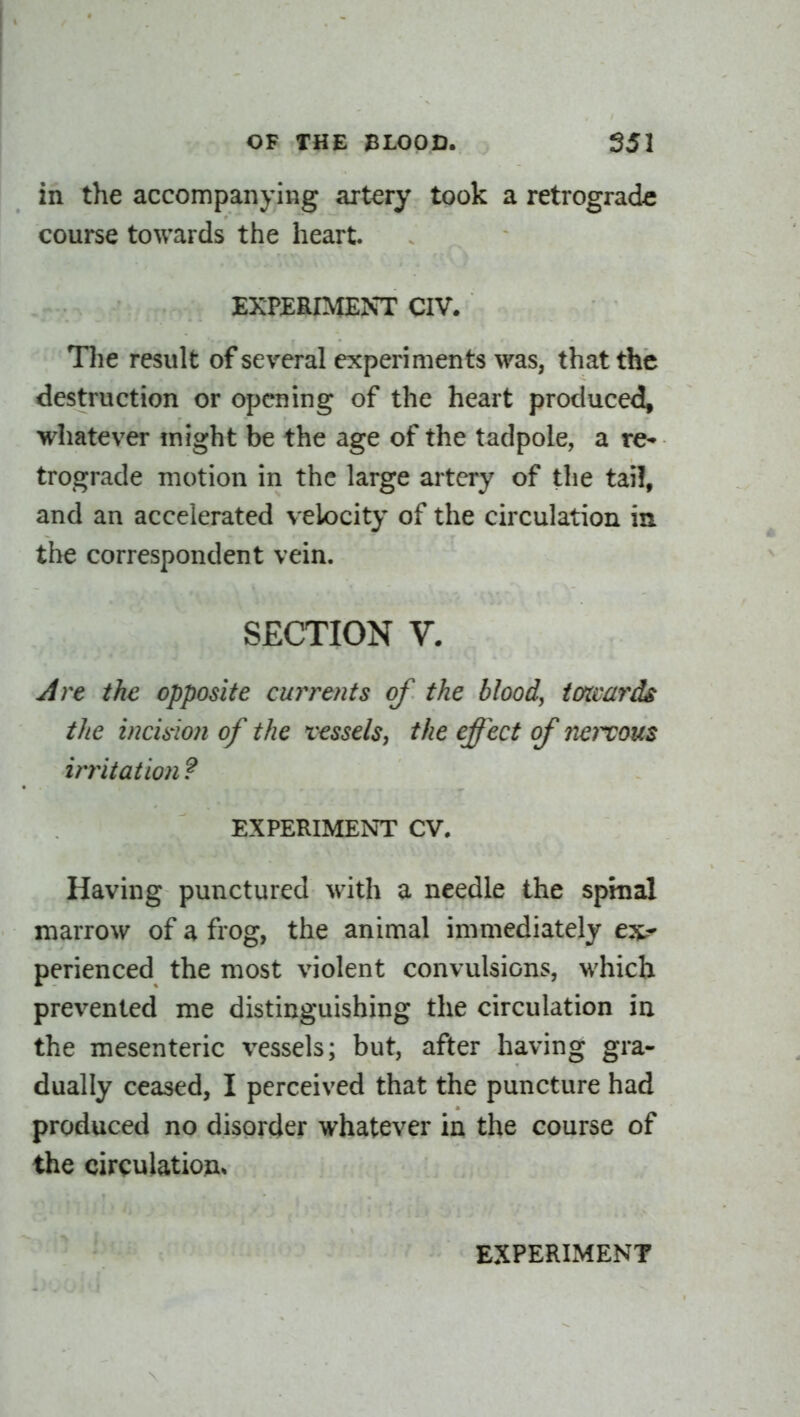 in the accompanying artery took a retrograde course towards the heart. EXPERIMENT CIV. Tlie result of several experiments was, that the destruction or opening of the heart produced, whatever might be the age of the tadpole, a re* trograde motion in the large artery of the tai!, and an accelerated velocity of the circulation in the correspondent vein. SECTION V. Are the opposite cun^e?its of the blood, iatvards the vicision of the vessels, the effect of 72e)X0us irritation ? EXPERIMENT CV. Having punctured with a needle the spmal marrow of a frog, the animal immediately ex^- perienced the most violent convulsions, which prevented me distinguishing the circulation in the mesenteric vessels; but, after having gra- dually ceased, I perceived that the puncture had produced no disorder whatever in the course of the circulatiou*