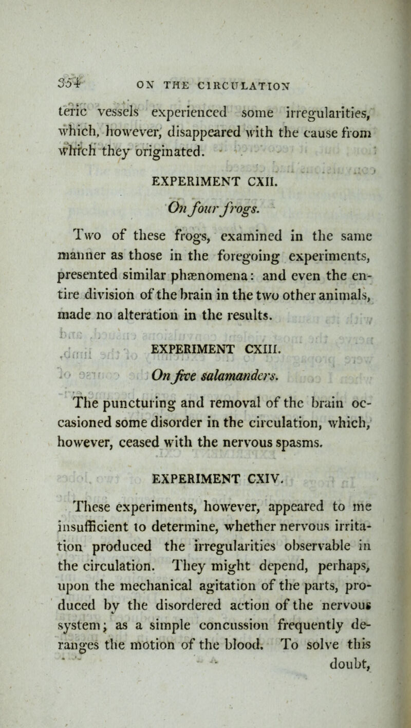 teric vessels experienced some irregularities, which, Irowever, disappeared with the cause from ^Vhtc}i they originated. EXPERIMENT CXII. 07i fonrfi'ogs. Two of these frogs, examined in the same manner as those in the foregoing experiments, presented similar phasnomena: and even the en- tire division of the brain in the two other animals, made no alteration in the results. . . EXPERIMENT CXIII. On Jive salamanders. The puncturing and removal of the brain oc- casioned some disorder in the circulation, which, however, ceased with the nervous spasms. EXPERIMENT CXIV. These experiments, however, appeared to me insufficient to determine, whether nervous irrita- tion produced the irregularities observable in the circulation. They might depend, perhaps, upon the mechanical agitation of the parts, pro- duced by the disordered action of the nervous system; as a simple concussion frequently de- ranges the motion of the blood. To solve this - doubt.