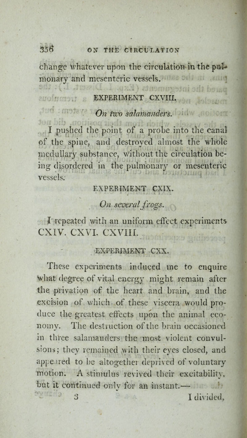 change \vhatever upon the circulatioti^n the pivl-* monary and mesenteric vessels. EXPERIMENT CXVIII. On fzco salamanders. I pushed the point of a probe into tlie canal of the spine, and destroyed ahiiost the whole medallary substance, without the circulation be- ing disordered in the pulmonary or mesenteric vessels; EXPERIMENT CXIX, On several frags. I repeated with an uniform effect experiments CXIV. CXVL CXVIII. EXPERIMENT CXX. These experiments induced me to enquire what degree of vital energy might remain after the privati(^ of the heart and brain, and the excision of. v/hich of these viscera would pro- duce the greatest effects upon the animal eco- nomy. The destruction of the brain occasioned in three salamanders the most violent convul- sions; they remained with their eyes closed, and appe aed to be altogether deprived of voluntary motion. A stimulus revived their excitability, but it continued only for an instant.— 3 I divided,