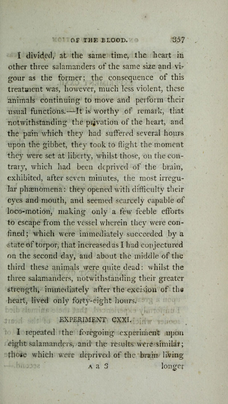 I divided, at the same time, the heart hi other three salamanders of the same size and vi^ goiir as the former: the consequence of this treataient was, however, much less violent, these animals continuing to move and perform their usual functions.—It is worthy of remark, that notwithstanding the privation of the heart, and the pain which they had suifered several hours upon the gibbet, they took to flight the moment they were set at liberty, whilst those, on tlie con- trary, which had been deprived of the brain, exhibited, after seven minutes, the most irregu- lar pha^nomena: they opened with difficulty their eyes and mouth, and seemed scarcely capable of loco-motion, making only a few feeble efforts to escape from the vessel wherein they were con- fined ; which were immediately succeeded by a state of torpor, that increased as I had conjectured on the second day, and about the middle of the third these animals were quite dead: whilst the three salamanders, notwithstanding their greater strength, immediately after the excision of the heart, lived only forty-eight hours. EXPERIMENT CXXI. I repeated the foregoing experiment upon eight salamanders, and the results were simildr; those which were deprived of the brain living Un.:y\] A a 3 longer